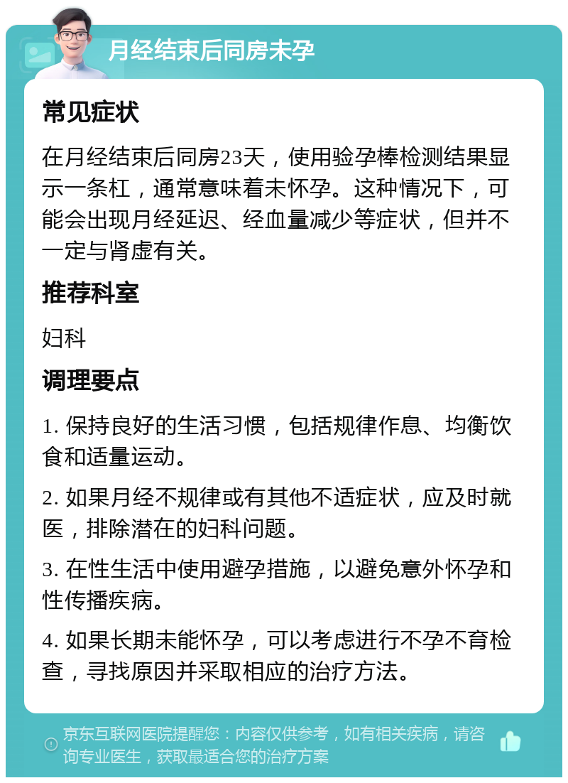 月经结束后同房未孕 常见症状 在月经结束后同房23天，使用验孕棒检测结果显示一条杠，通常意味着未怀孕。这种情况下，可能会出现月经延迟、经血量减少等症状，但并不一定与肾虚有关。 推荐科室 妇科 调理要点 1. 保持良好的生活习惯，包括规律作息、均衡饮食和适量运动。 2. 如果月经不规律或有其他不适症状，应及时就医，排除潜在的妇科问题。 3. 在性生活中使用避孕措施，以避免意外怀孕和性传播疾病。 4. 如果长期未能怀孕，可以考虑进行不孕不育检查，寻找原因并采取相应的治疗方法。