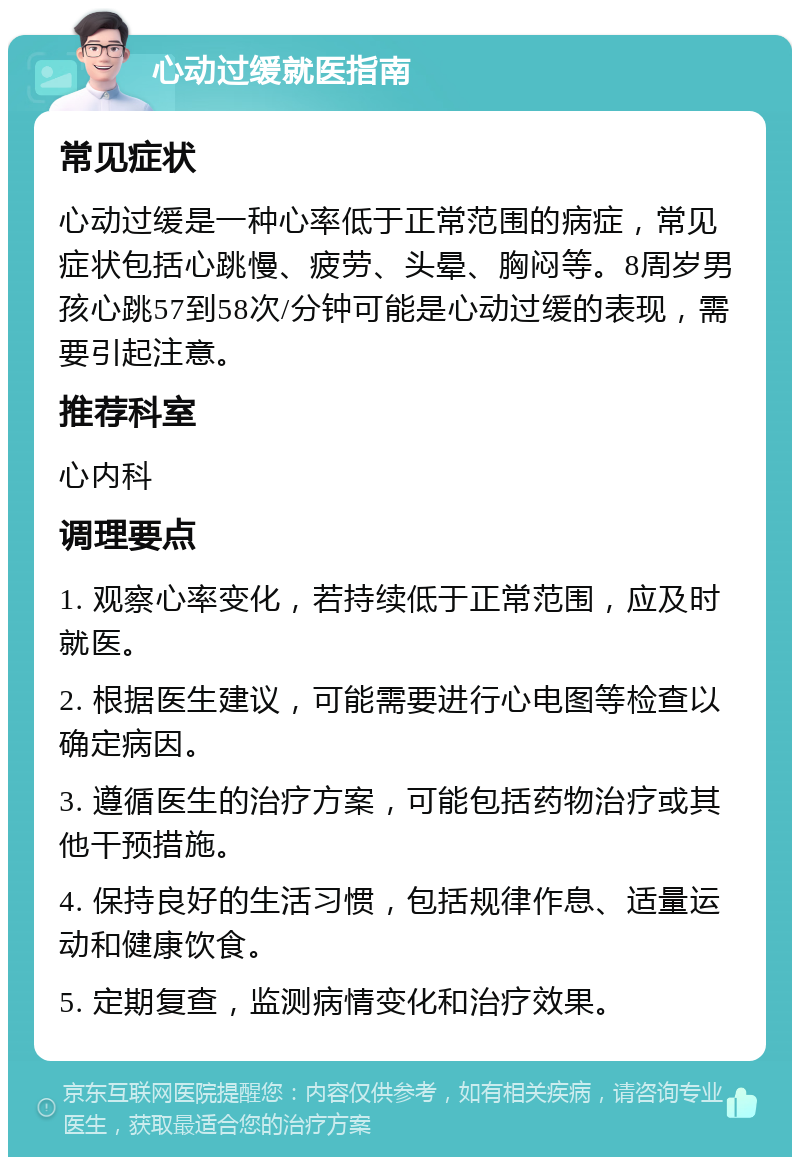 心动过缓就医指南 常见症状 心动过缓是一种心率低于正常范围的病症，常见症状包括心跳慢、疲劳、头晕、胸闷等。8周岁男孩心跳57到58次/分钟可能是心动过缓的表现，需要引起注意。 推荐科室 心内科 调理要点 1. 观察心率变化，若持续低于正常范围，应及时就医。 2. 根据医生建议，可能需要进行心电图等检查以确定病因。 3. 遵循医生的治疗方案，可能包括药物治疗或其他干预措施。 4. 保持良好的生活习惯，包括规律作息、适量运动和健康饮食。 5. 定期复查，监测病情变化和治疗效果。