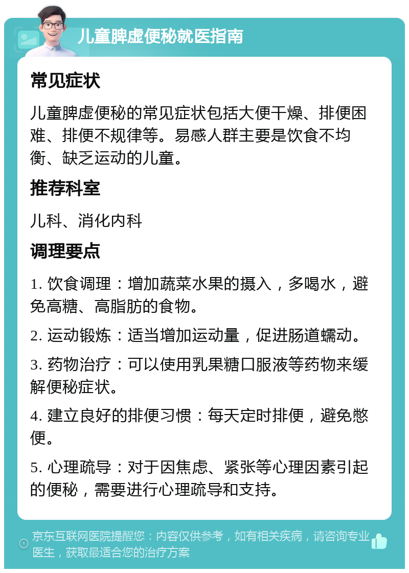 儿童脾虚便秘就医指南 常见症状 儿童脾虚便秘的常见症状包括大便干燥、排便困难、排便不规律等。易感人群主要是饮食不均衡、缺乏运动的儿童。 推荐科室 儿科、消化内科 调理要点 1. 饮食调理：增加蔬菜水果的摄入，多喝水，避免高糖、高脂肪的食物。 2. 运动锻炼：适当增加运动量，促进肠道蠕动。 3. 药物治疗：可以使用乳果糖口服液等药物来缓解便秘症状。 4. 建立良好的排便习惯：每天定时排便，避免憋便。 5. 心理疏导：对于因焦虑、紧张等心理因素引起的便秘，需要进行心理疏导和支持。