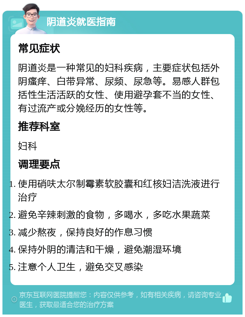 阴道炎就医指南 常见症状 阴道炎是一种常见的妇科疾病，主要症状包括外阴瘙痒、白带异常、尿频、尿急等。易感人群包括性生活活跃的女性、使用避孕套不当的女性、有过流产或分娩经历的女性等。 推荐科室 妇科 调理要点 使用硝呋太尔制霉素软胶囊和红核妇洁洗液进行治疗 避免辛辣刺激的食物，多喝水，多吃水果蔬菜 减少熬夜，保持良好的作息习惯 保持外阴的清洁和干燥，避免潮湿环境 注意个人卫生，避免交叉感染