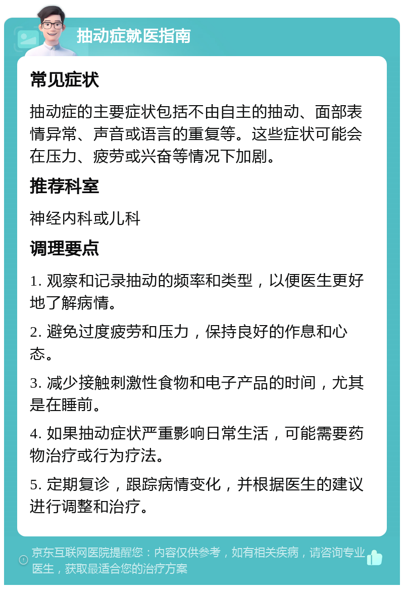 抽动症就医指南 常见症状 抽动症的主要症状包括不由自主的抽动、面部表情异常、声音或语言的重复等。这些症状可能会在压力、疲劳或兴奋等情况下加剧。 推荐科室 神经内科或儿科 调理要点 1. 观察和记录抽动的频率和类型，以便医生更好地了解病情。 2. 避免过度疲劳和压力，保持良好的作息和心态。 3. 减少接触刺激性食物和电子产品的时间，尤其是在睡前。 4. 如果抽动症状严重影响日常生活，可能需要药物治疗或行为疗法。 5. 定期复诊，跟踪病情变化，并根据医生的建议进行调整和治疗。