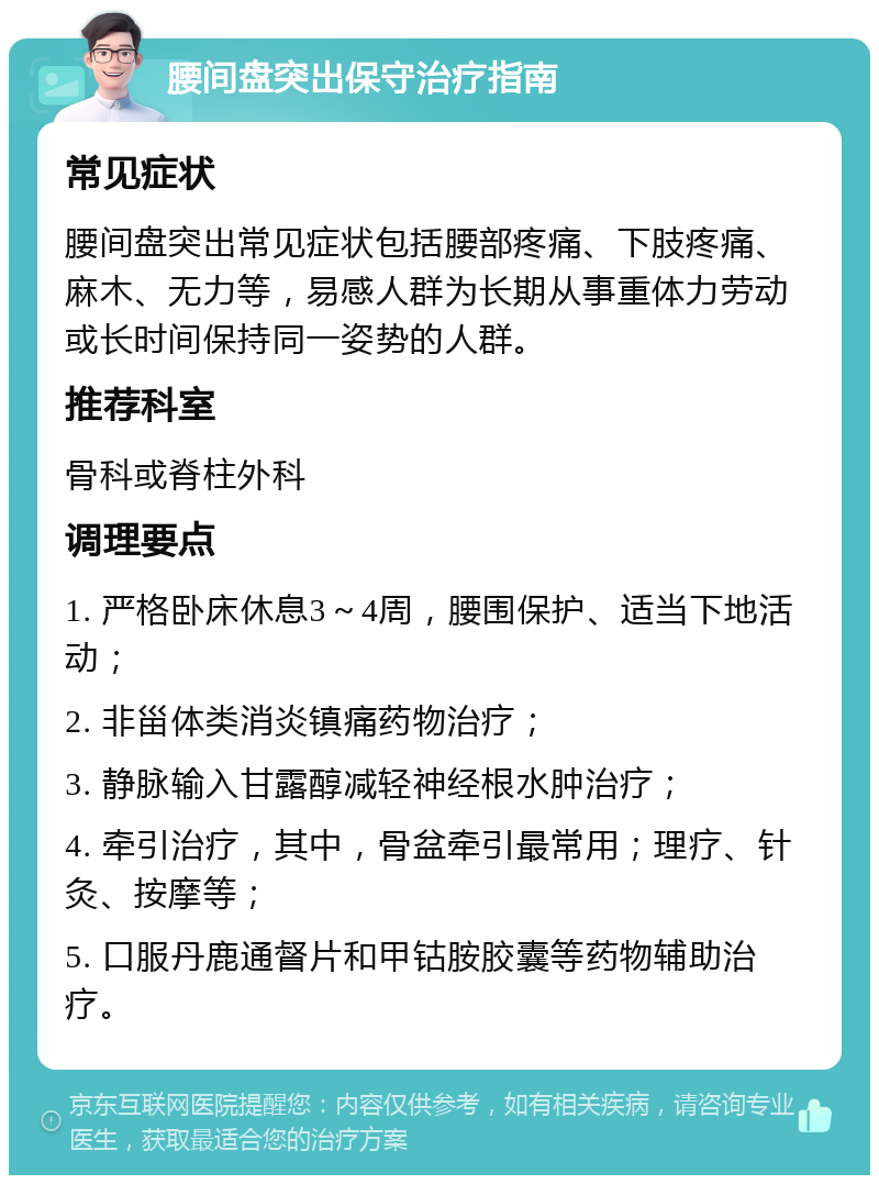 腰间盘突出保守治疗指南 常见症状 腰间盘突出常见症状包括腰部疼痛、下肢疼痛、麻木、无力等，易感人群为长期从事重体力劳动或长时间保持同一姿势的人群。 推荐科室 骨科或脊柱外科 调理要点 1. 严格卧床休息3～4周，腰围保护、适当下地活动； 2. 非甾体类消炎镇痛药物治疗； 3. 静脉输入甘露醇减轻神经根水肿治疗； 4. 牵引治疗，其中，骨盆牵引最常用；理疗、针灸、按摩等； 5. 口服丹鹿通督片和甲钴胺胶囊等药物辅助治疗。