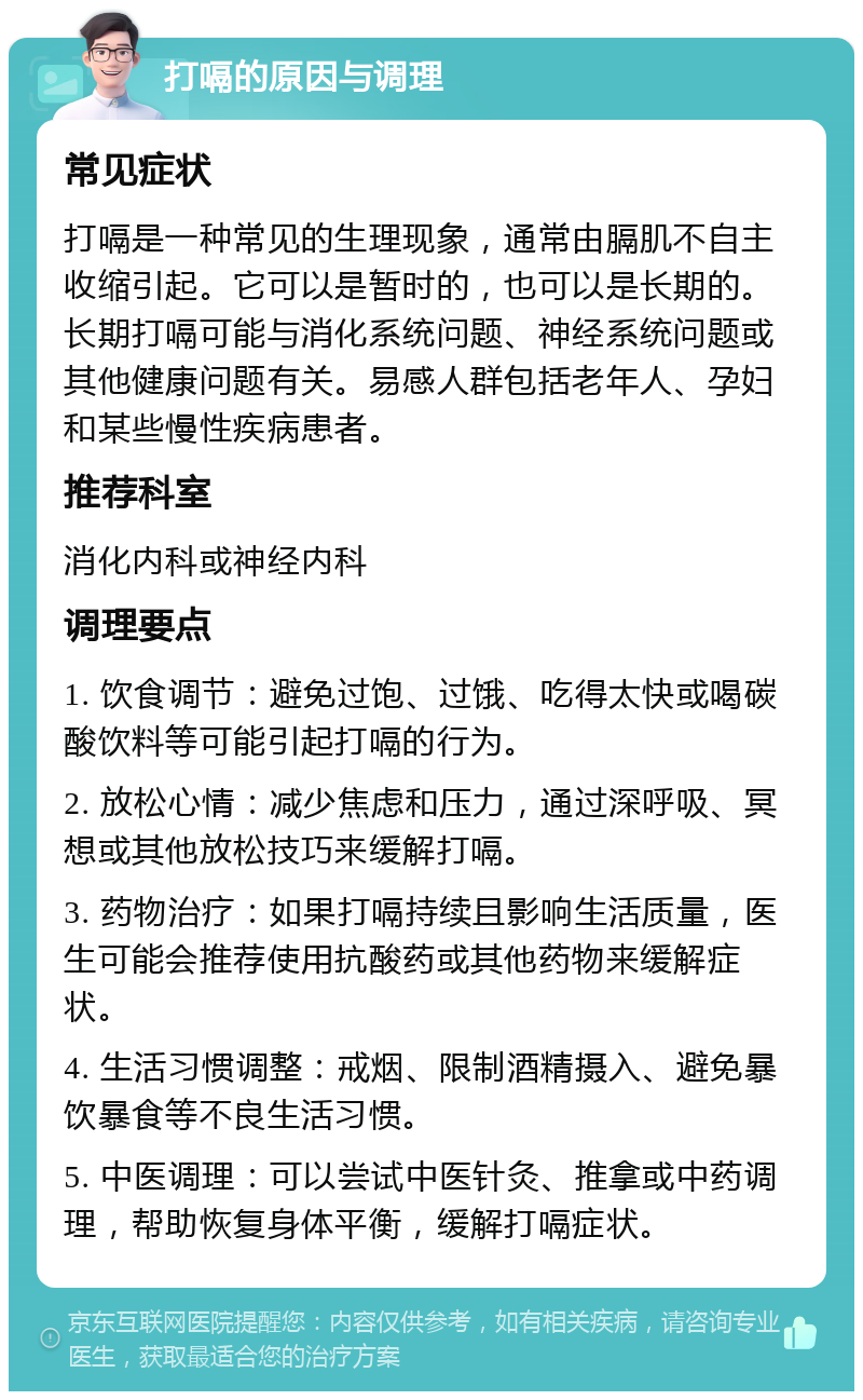 打嗝的原因与调理 常见症状 打嗝是一种常见的生理现象，通常由膈肌不自主收缩引起。它可以是暂时的，也可以是长期的。长期打嗝可能与消化系统问题、神经系统问题或其他健康问题有关。易感人群包括老年人、孕妇和某些慢性疾病患者。 推荐科室 消化内科或神经内科 调理要点 1. 饮食调节：避免过饱、过饿、吃得太快或喝碳酸饮料等可能引起打嗝的行为。 2. 放松心情：减少焦虑和压力，通过深呼吸、冥想或其他放松技巧来缓解打嗝。 3. 药物治疗：如果打嗝持续且影响生活质量，医生可能会推荐使用抗酸药或其他药物来缓解症状。 4. 生活习惯调整：戒烟、限制酒精摄入、避免暴饮暴食等不良生活习惯。 5. 中医调理：可以尝试中医针灸、推拿或中药调理，帮助恢复身体平衡，缓解打嗝症状。