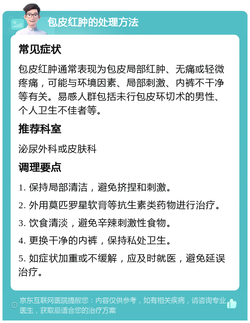 包皮红肿的处理方法 常见症状 包皮红肿通常表现为包皮局部红肿、无痛或轻微疼痛，可能与环境因素、局部刺激、内裤不干净等有关。易感人群包括未行包皮环切术的男性、个人卫生不佳者等。 推荐科室 泌尿外科或皮肤科 调理要点 1. 保持局部清洁，避免挤捏和刺激。 2. 外用莫匹罗星软膏等抗生素类药物进行治疗。 3. 饮食清淡，避免辛辣刺激性食物。 4. 更换干净的内裤，保持私处卫生。 5. 如症状加重或不缓解，应及时就医，避免延误治疗。