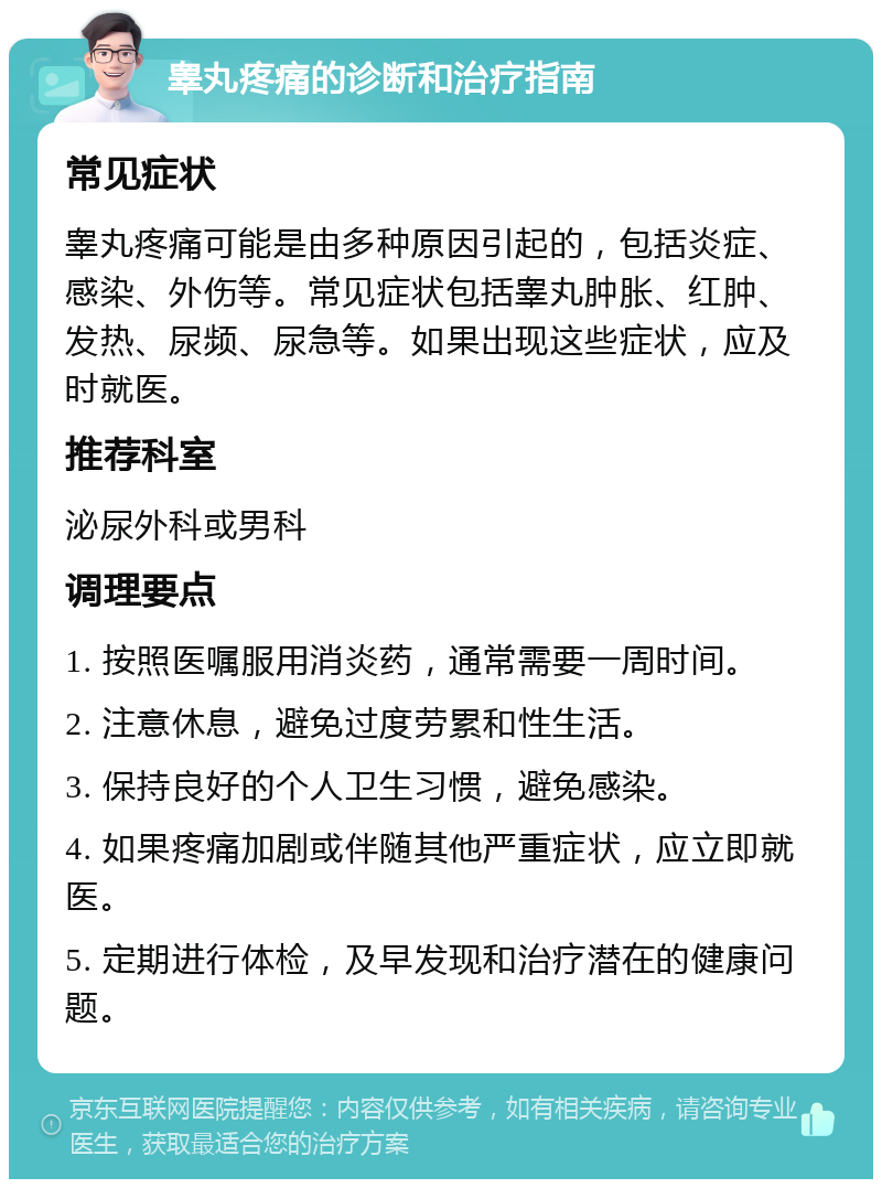 睾丸疼痛的诊断和治疗指南 常见症状 睾丸疼痛可能是由多种原因引起的，包括炎症、感染、外伤等。常见症状包括睾丸肿胀、红肿、发热、尿频、尿急等。如果出现这些症状，应及时就医。 推荐科室 泌尿外科或男科 调理要点 1. 按照医嘱服用消炎药，通常需要一周时间。 2. 注意休息，避免过度劳累和性生活。 3. 保持良好的个人卫生习惯，避免感染。 4. 如果疼痛加剧或伴随其他严重症状，应立即就医。 5. 定期进行体检，及早发现和治疗潜在的健康问题。