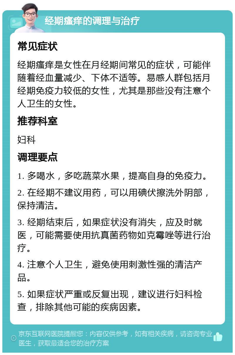 经期瘙痒的调理与治疗 常见症状 经期瘙痒是女性在月经期间常见的症状，可能伴随着经血量减少、下体不适等。易感人群包括月经期免疫力较低的女性，尤其是那些没有注意个人卫生的女性。 推荐科室 妇科 调理要点 1. 多喝水，多吃蔬菜水果，提高自身的免疫力。 2. 在经期不建议用药，可以用碘伏擦洗外阴部，保持清洁。 3. 经期结束后，如果症状没有消失，应及时就医，可能需要使用抗真菌药物如克霉唑等进行治疗。 4. 注意个人卫生，避免使用刺激性强的清洁产品。 5. 如果症状严重或反复出现，建议进行妇科检查，排除其他可能的疾病因素。