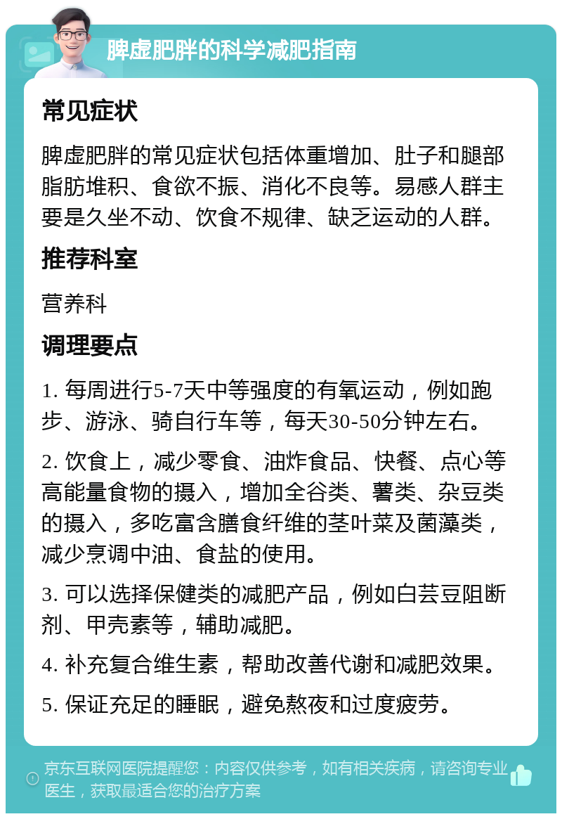 脾虚肥胖的科学减肥指南 常见症状 脾虚肥胖的常见症状包括体重增加、肚子和腿部脂肪堆积、食欲不振、消化不良等。易感人群主要是久坐不动、饮食不规律、缺乏运动的人群。 推荐科室 营养科 调理要点 1. 每周进行5-7天中等强度的有氧运动，例如跑步、游泳、骑自行车等，每天30-50分钟左右。 2. 饮食上，减少零食、油炸食品、快餐、点心等高能量食物的摄入，增加全谷类、薯类、杂豆类的摄入，多吃富含膳食纤维的茎叶菜及菌藻类，减少烹调中油、食盐的使用。 3. 可以选择保健类的减肥产品，例如白芸豆阻断剂、甲壳素等，辅助减肥。 4. 补充复合维生素，帮助改善代谢和减肥效果。 5. 保证充足的睡眠，避免熬夜和过度疲劳。