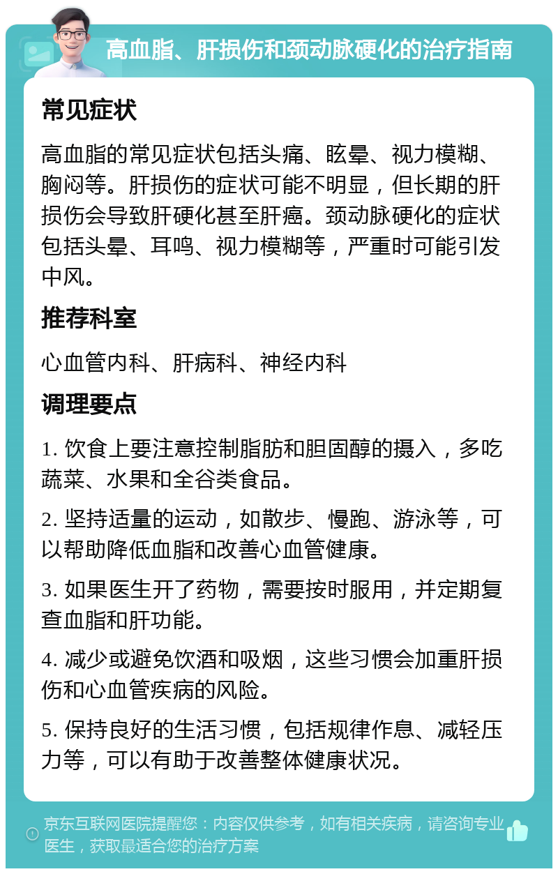 高血脂、肝损伤和颈动脉硬化的治疗指南 常见症状 高血脂的常见症状包括头痛、眩晕、视力模糊、胸闷等。肝损伤的症状可能不明显，但长期的肝损伤会导致肝硬化甚至肝癌。颈动脉硬化的症状包括头晕、耳鸣、视力模糊等，严重时可能引发中风。 推荐科室 心血管内科、肝病科、神经内科 调理要点 1. 饮食上要注意控制脂肪和胆固醇的摄入，多吃蔬菜、水果和全谷类食品。 2. 坚持适量的运动，如散步、慢跑、游泳等，可以帮助降低血脂和改善心血管健康。 3. 如果医生开了药物，需要按时服用，并定期复查血脂和肝功能。 4. 减少或避免饮酒和吸烟，这些习惯会加重肝损伤和心血管疾病的风险。 5. 保持良好的生活习惯，包括规律作息、减轻压力等，可以有助于改善整体健康状况。