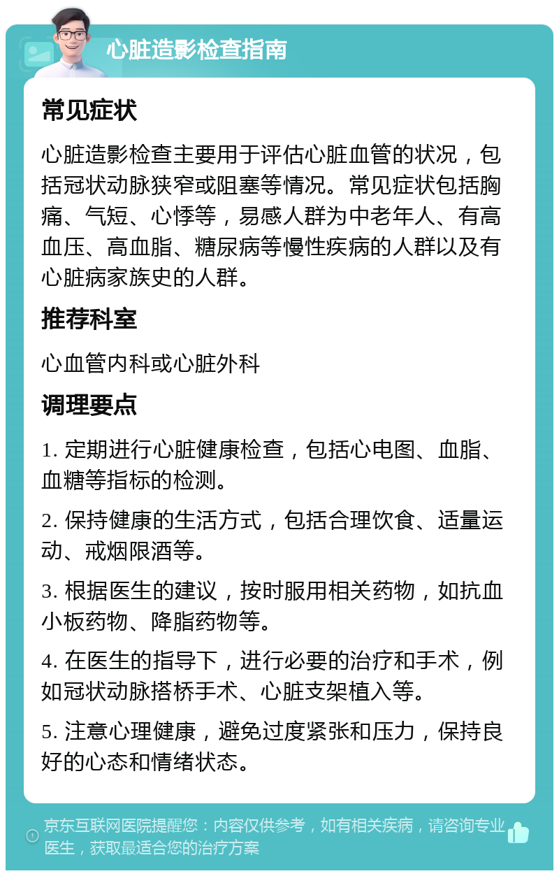 心脏造影检查指南 常见症状 心脏造影检查主要用于评估心脏血管的状况，包括冠状动脉狭窄或阻塞等情况。常见症状包括胸痛、气短、心悸等，易感人群为中老年人、有高血压、高血脂、糖尿病等慢性疾病的人群以及有心脏病家族史的人群。 推荐科室 心血管内科或心脏外科 调理要点 1. 定期进行心脏健康检查，包括心电图、血脂、血糖等指标的检测。 2. 保持健康的生活方式，包括合理饮食、适量运动、戒烟限酒等。 3. 根据医生的建议，按时服用相关药物，如抗血小板药物、降脂药物等。 4. 在医生的指导下，进行必要的治疗和手术，例如冠状动脉搭桥手术、心脏支架植入等。 5. 注意心理健康，避免过度紧张和压力，保持良好的心态和情绪状态。