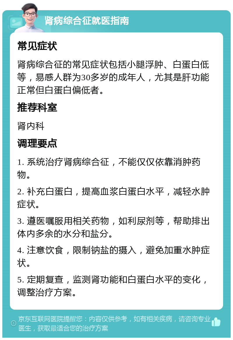 肾病综合征就医指南 常见症状 肾病综合征的常见症状包括小腿浮肿、白蛋白低等，易感人群为30多岁的成年人，尤其是肝功能正常但白蛋白偏低者。 推荐科室 肾内科 调理要点 1. 系统治疗肾病综合征，不能仅仅依靠消肿药物。 2. 补充白蛋白，提高血浆白蛋白水平，减轻水肿症状。 3. 遵医嘱服用相关药物，如利尿剂等，帮助排出体内多余的水分和盐分。 4. 注意饮食，限制钠盐的摄入，避免加重水肿症状。 5. 定期复查，监测肾功能和白蛋白水平的变化，调整治疗方案。