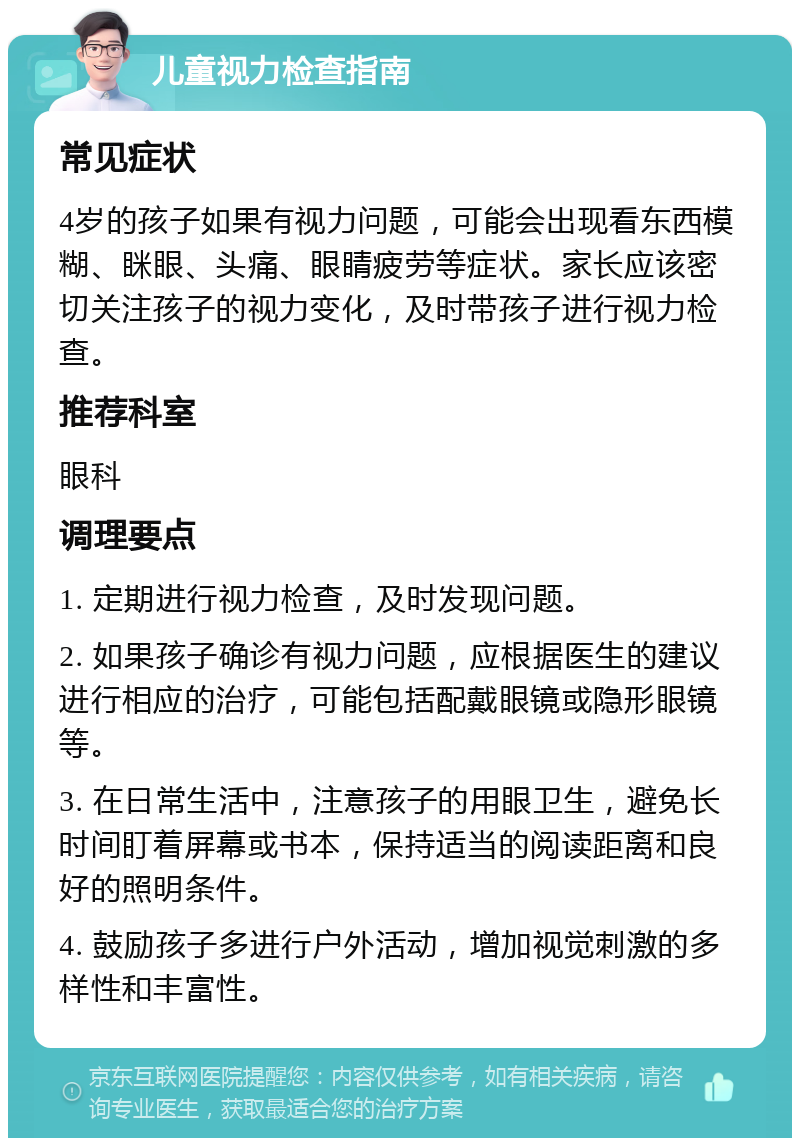 儿童视力检查指南 常见症状 4岁的孩子如果有视力问题，可能会出现看东西模糊、眯眼、头痛、眼睛疲劳等症状。家长应该密切关注孩子的视力变化，及时带孩子进行视力检查。 推荐科室 眼科 调理要点 1. 定期进行视力检查，及时发现问题。 2. 如果孩子确诊有视力问题，应根据医生的建议进行相应的治疗，可能包括配戴眼镜或隐形眼镜等。 3. 在日常生活中，注意孩子的用眼卫生，避免长时间盯着屏幕或书本，保持适当的阅读距离和良好的照明条件。 4. 鼓励孩子多进行户外活动，增加视觉刺激的多样性和丰富性。