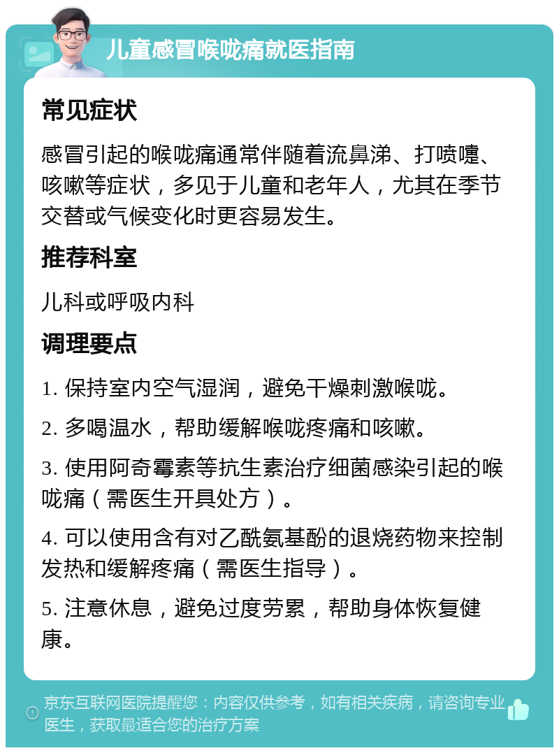 儿童感冒喉咙痛就医指南 常见症状 感冒引起的喉咙痛通常伴随着流鼻涕、打喷嚏、咳嗽等症状，多见于儿童和老年人，尤其在季节交替或气候变化时更容易发生。 推荐科室 儿科或呼吸内科 调理要点 1. 保持室内空气湿润，避免干燥刺激喉咙。 2. 多喝温水，帮助缓解喉咙疼痛和咳嗽。 3. 使用阿奇霉素等抗生素治疗细菌感染引起的喉咙痛（需医生开具处方）。 4. 可以使用含有对乙酰氨基酚的退烧药物来控制发热和缓解疼痛（需医生指导）。 5. 注意休息，避免过度劳累，帮助身体恢复健康。