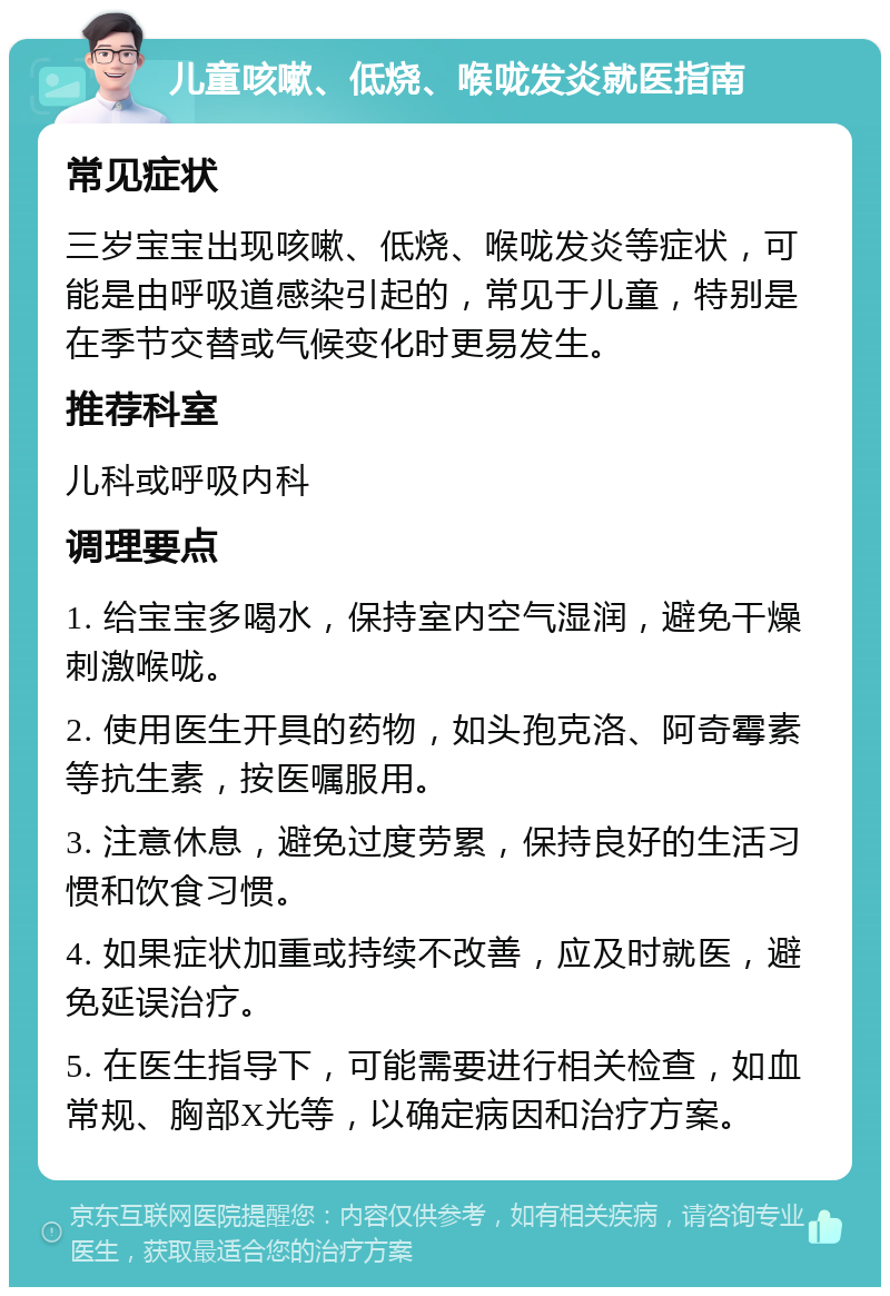 儿童咳嗽、低烧、喉咙发炎就医指南 常见症状 三岁宝宝出现咳嗽、低烧、喉咙发炎等症状，可能是由呼吸道感染引起的，常见于儿童，特别是在季节交替或气候变化时更易发生。 推荐科室 儿科或呼吸内科 调理要点 1. 给宝宝多喝水，保持室内空气湿润，避免干燥刺激喉咙。 2. 使用医生开具的药物，如头孢克洛、阿奇霉素等抗生素，按医嘱服用。 3. 注意休息，避免过度劳累，保持良好的生活习惯和饮食习惯。 4. 如果症状加重或持续不改善，应及时就医，避免延误治疗。 5. 在医生指导下，可能需要进行相关检查，如血常规、胸部X光等，以确定病因和治疗方案。