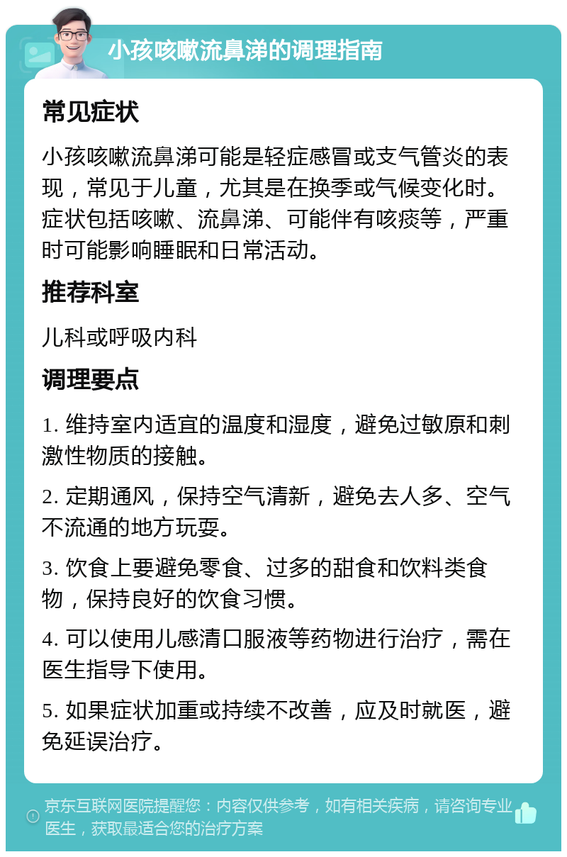 小孩咳嗽流鼻涕的调理指南 常见症状 小孩咳嗽流鼻涕可能是轻症感冒或支气管炎的表现，常见于儿童，尤其是在换季或气候变化时。症状包括咳嗽、流鼻涕、可能伴有咳痰等，严重时可能影响睡眠和日常活动。 推荐科室 儿科或呼吸内科 调理要点 1. 维持室内适宜的温度和湿度，避免过敏原和刺激性物质的接触。 2. 定期通风，保持空气清新，避免去人多、空气不流通的地方玩耍。 3. 饮食上要避免零食、过多的甜食和饮料类食物，保持良好的饮食习惯。 4. 可以使用儿感清口服液等药物进行治疗，需在医生指导下使用。 5. 如果症状加重或持续不改善，应及时就医，避免延误治疗。