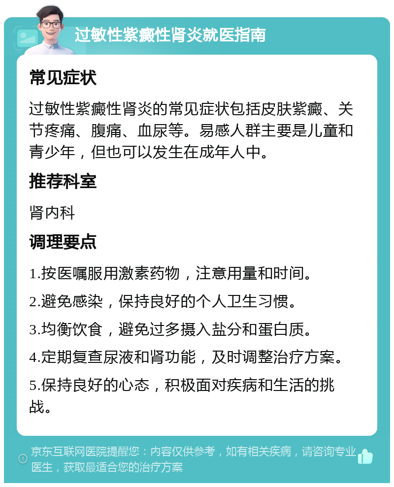 过敏性紫癜性肾炎就医指南 常见症状 过敏性紫癜性肾炎的常见症状包括皮肤紫癜、关节疼痛、腹痛、血尿等。易感人群主要是儿童和青少年，但也可以发生在成年人中。 推荐科室 肾内科 调理要点 1.按医嘱服用激素药物，注意用量和时间。 2.避免感染，保持良好的个人卫生习惯。 3.均衡饮食，避免过多摄入盐分和蛋白质。 4.定期复查尿液和肾功能，及时调整治疗方案。 5.保持良好的心态，积极面对疾病和生活的挑战。