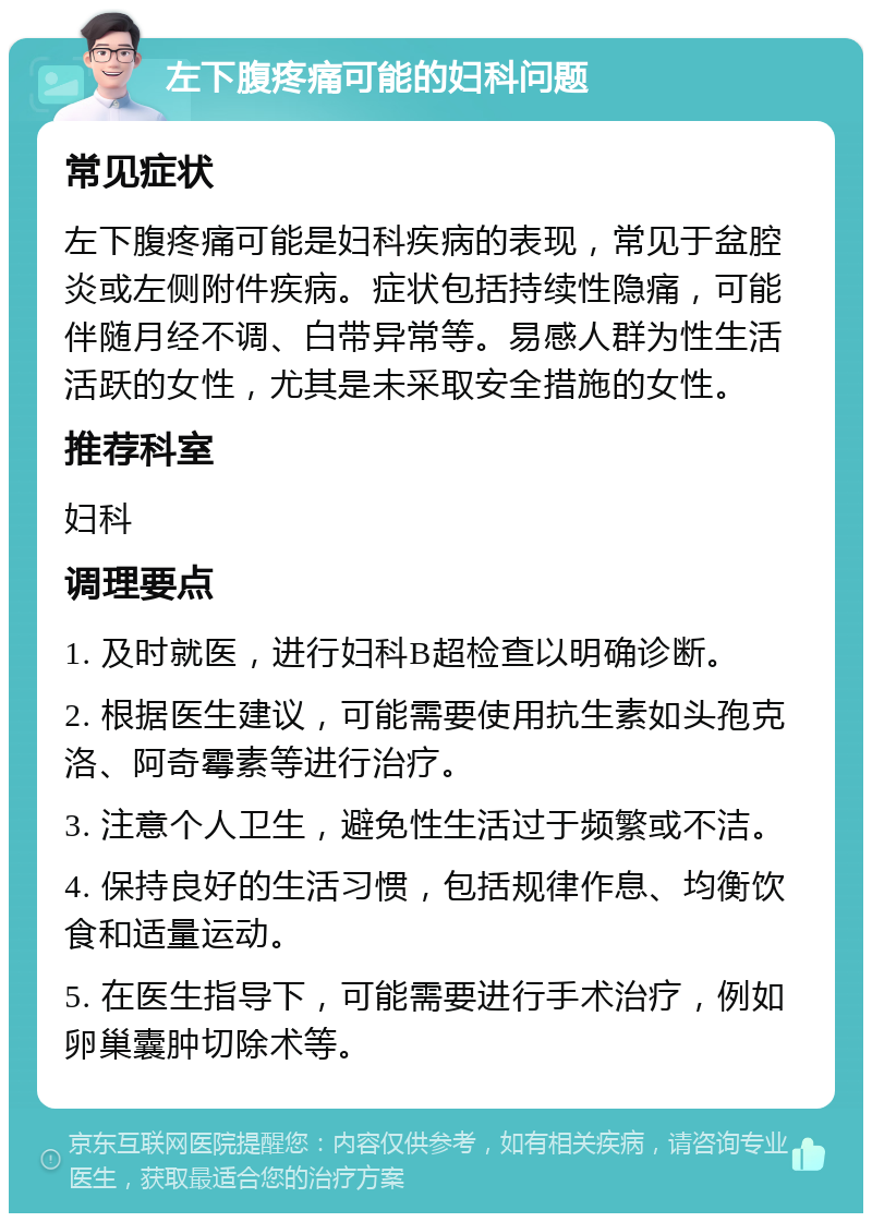 左下腹疼痛可能的妇科问题 常见症状 左下腹疼痛可能是妇科疾病的表现，常见于盆腔炎或左侧附件疾病。症状包括持续性隐痛，可能伴随月经不调、白带异常等。易感人群为性生活活跃的女性，尤其是未采取安全措施的女性。 推荐科室 妇科 调理要点 1. 及时就医，进行妇科B超检查以明确诊断。 2. 根据医生建议，可能需要使用抗生素如头孢克洛、阿奇霉素等进行治疗。 3. 注意个人卫生，避免性生活过于频繁或不洁。 4. 保持良好的生活习惯，包括规律作息、均衡饮食和适量运动。 5. 在医生指导下，可能需要进行手术治疗，例如卵巢囊肿切除术等。