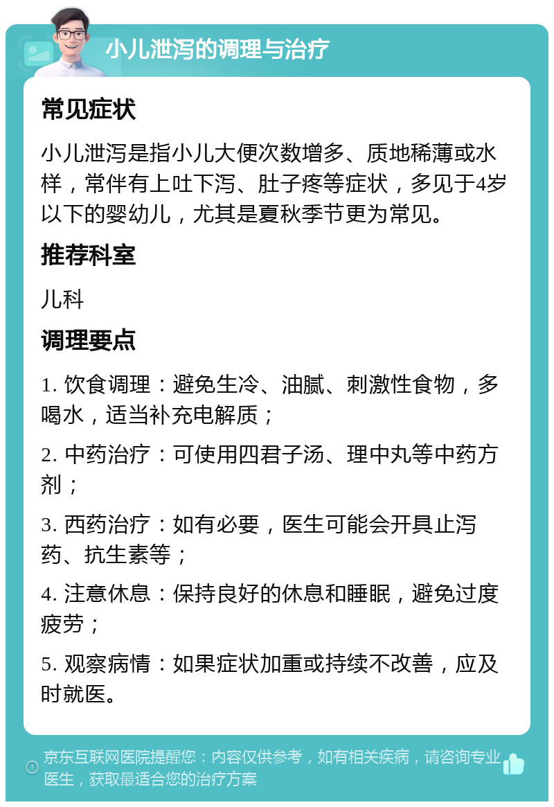 小儿泄泻的调理与治疗 常见症状 小儿泄泻是指小儿大便次数增多、质地稀薄或水样，常伴有上吐下泻、肚子疼等症状，多见于4岁以下的婴幼儿，尤其是夏秋季节更为常见。 推荐科室 儿科 调理要点 1. 饮食调理：避免生冷、油腻、刺激性食物，多喝水，适当补充电解质； 2. 中药治疗：可使用四君子汤、理中丸等中药方剂； 3. 西药治疗：如有必要，医生可能会开具止泻药、抗生素等； 4. 注意休息：保持良好的休息和睡眠，避免过度疲劳； 5. 观察病情：如果症状加重或持续不改善，应及时就医。