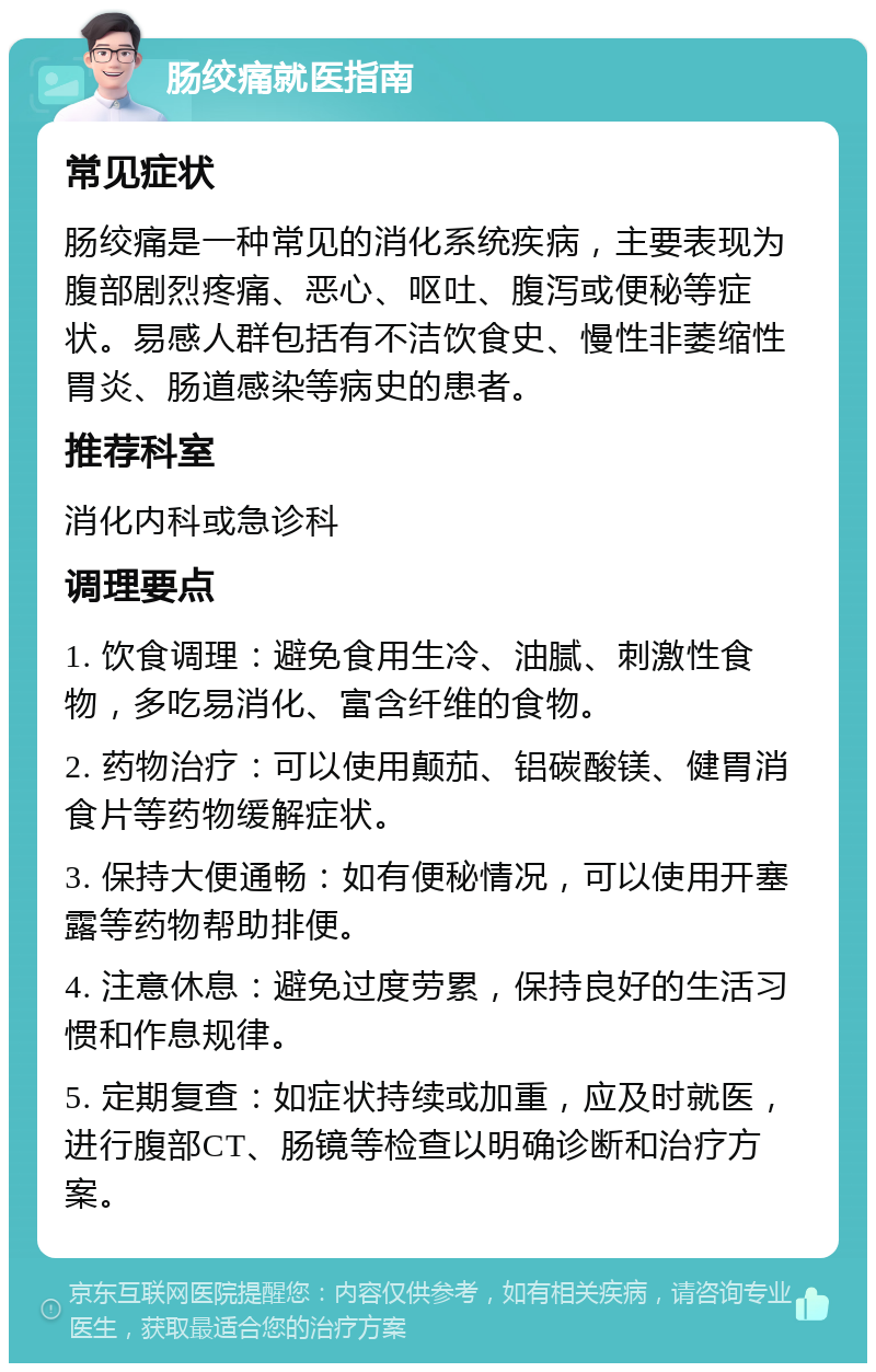 肠绞痛就医指南 常见症状 肠绞痛是一种常见的消化系统疾病，主要表现为腹部剧烈疼痛、恶心、呕吐、腹泻或便秘等症状。易感人群包括有不洁饮食史、慢性非萎缩性胃炎、肠道感染等病史的患者。 推荐科室 消化内科或急诊科 调理要点 1. 饮食调理：避免食用生冷、油腻、刺激性食物，多吃易消化、富含纤维的食物。 2. 药物治疗：可以使用颠茄、铝碳酸镁、健胃消食片等药物缓解症状。 3. 保持大便通畅：如有便秘情况，可以使用开塞露等药物帮助排便。 4. 注意休息：避免过度劳累，保持良好的生活习惯和作息规律。 5. 定期复查：如症状持续或加重，应及时就医，进行腹部CT、肠镜等检查以明确诊断和治疗方案。