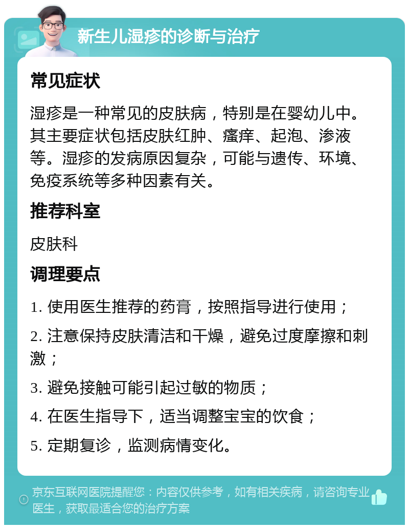 新生儿湿疹的诊断与治疗 常见症状 湿疹是一种常见的皮肤病，特别是在婴幼儿中。其主要症状包括皮肤红肿、瘙痒、起泡、渗液等。湿疹的发病原因复杂，可能与遗传、环境、免疫系统等多种因素有关。 推荐科室 皮肤科 调理要点 1. 使用医生推荐的药膏，按照指导进行使用； 2. 注意保持皮肤清洁和干燥，避免过度摩擦和刺激； 3. 避免接触可能引起过敏的物质； 4. 在医生指导下，适当调整宝宝的饮食； 5. 定期复诊，监测病情变化。