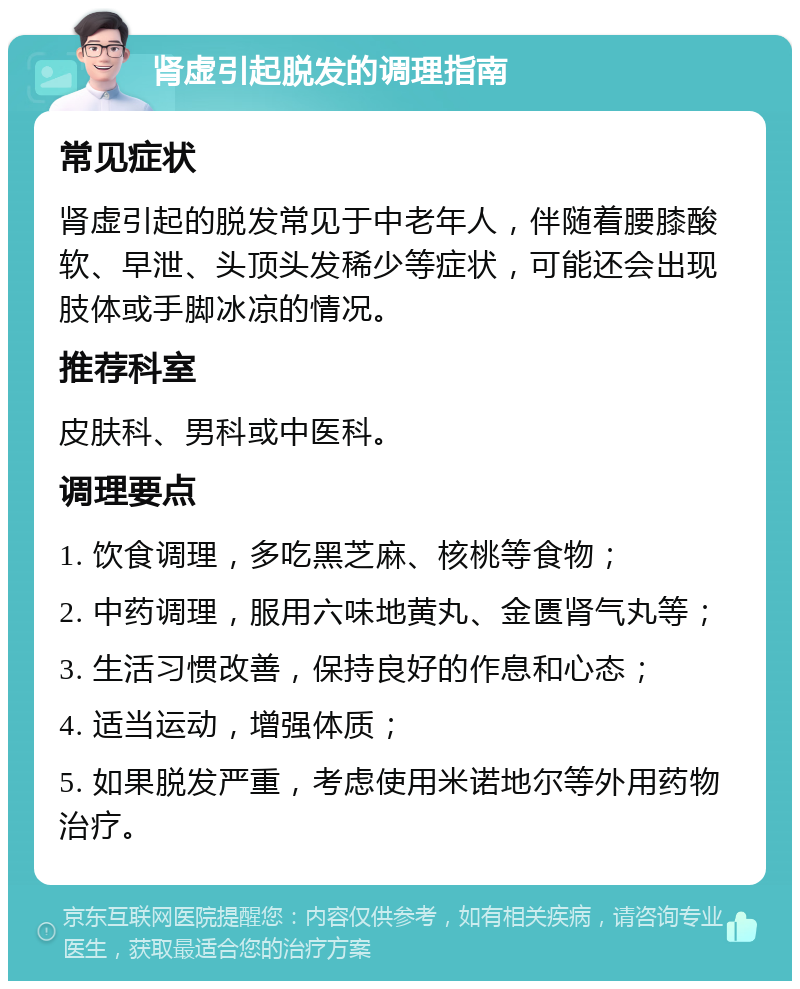 肾虚引起脱发的调理指南 常见症状 肾虚引起的脱发常见于中老年人，伴随着腰膝酸软、早泄、头顶头发稀少等症状，可能还会出现肢体或手脚冰凉的情况。 推荐科室 皮肤科、男科或中医科。 调理要点 1. 饮食调理，多吃黑芝麻、核桃等食物； 2. 中药调理，服用六味地黄丸、金匮肾气丸等； 3. 生活习惯改善，保持良好的作息和心态； 4. 适当运动，增强体质； 5. 如果脱发严重，考虑使用米诺地尔等外用药物治疗。