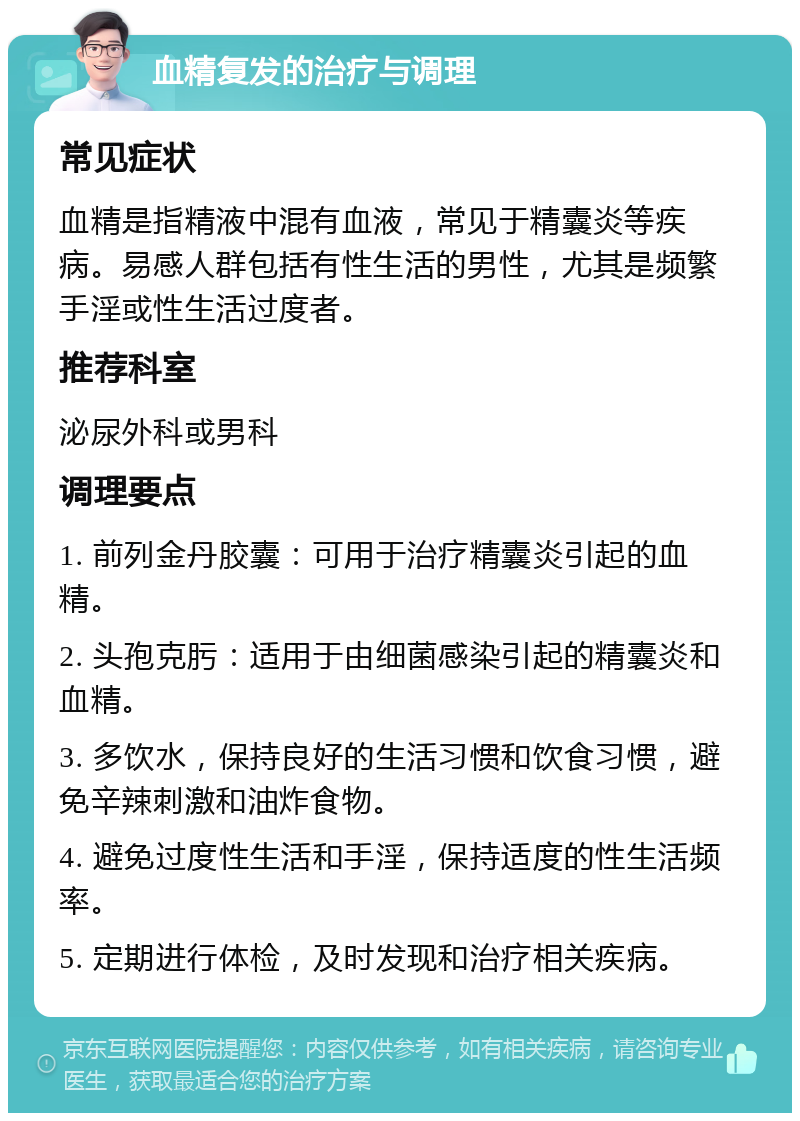 血精复发的治疗与调理 常见症状 血精是指精液中混有血液，常见于精囊炎等疾病。易感人群包括有性生活的男性，尤其是频繁手淫或性生活过度者。 推荐科室 泌尿外科或男科 调理要点 1. 前列金丹胶囊：可用于治疗精囊炎引起的血精。 2. 头孢克肟：适用于由细菌感染引起的精囊炎和血精。 3. 多饮水，保持良好的生活习惯和饮食习惯，避免辛辣刺激和油炸食物。 4. 避免过度性生活和手淫，保持适度的性生活频率。 5. 定期进行体检，及时发现和治疗相关疾病。