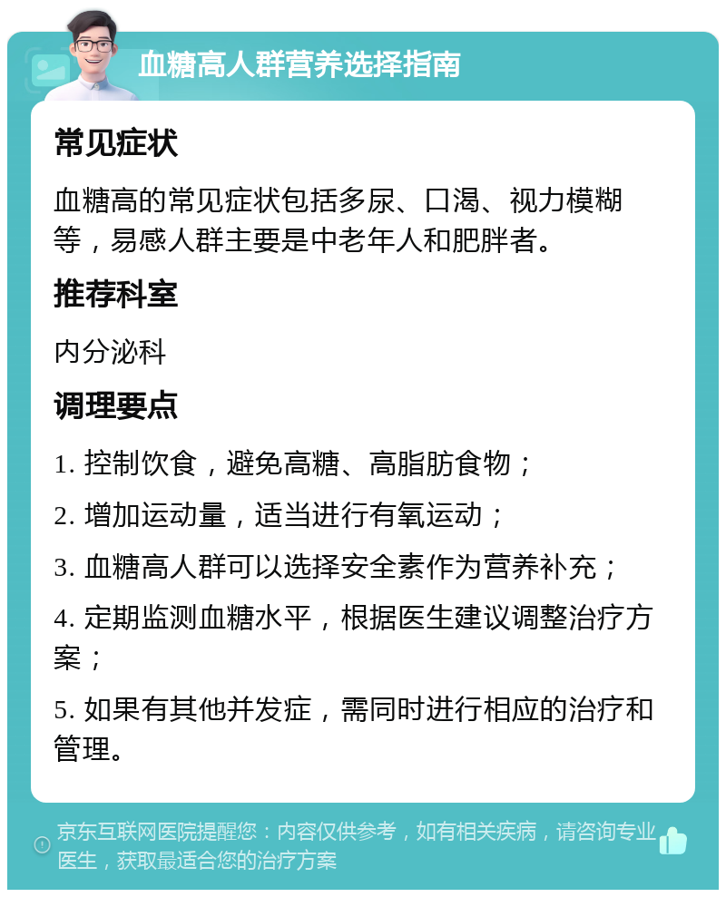 血糖高人群营养选择指南 常见症状 血糖高的常见症状包括多尿、口渴、视力模糊等，易感人群主要是中老年人和肥胖者。 推荐科室 内分泌科 调理要点 1. 控制饮食，避免高糖、高脂肪食物； 2. 增加运动量，适当进行有氧运动； 3. 血糖高人群可以选择安全素作为营养补充； 4. 定期监测血糖水平，根据医生建议调整治疗方案； 5. 如果有其他并发症，需同时进行相应的治疗和管理。