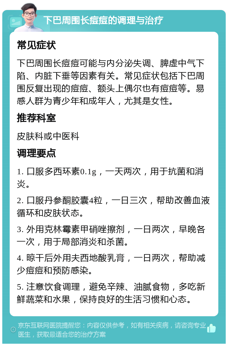 下巴周围长痘痘的调理与治疗 常见症状 下巴周围长痘痘可能与内分泌失调、脾虚中气下陷、内脏下垂等因素有关。常见症状包括下巴周围反复出现的痘痘、额头上偶尔也有痘痘等。易感人群为青少年和成年人，尤其是女性。 推荐科室 皮肤科或中医科 调理要点 1. 口服多西环素0.1g，一天两次，用于抗菌和消炎。 2. 口服丹参酮胶囊4粒，一日三次，帮助改善血液循环和皮肤状态。 3. 外用克林霉素甲硝唑擦剂，一日两次，早晚各一次，用于局部消炎和杀菌。 4. 晾干后外用夫西地酸乳膏，一日两次，帮助减少痘痘和预防感染。 5. 注意饮食调理，避免辛辣、油腻食物，多吃新鲜蔬菜和水果，保持良好的生活习惯和心态。