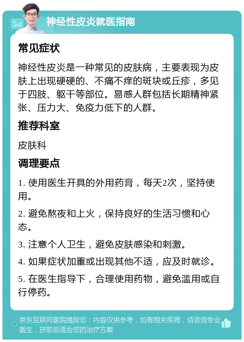 神经性皮炎就医指南 常见症状 神经性皮炎是一种常见的皮肤病，主要表现为皮肤上出现硬硬的、不痛不痒的斑块或丘疹，多见于四肢、躯干等部位。易感人群包括长期精神紧张、压力大、免疫力低下的人群。 推荐科室 皮肤科 调理要点 1. 使用医生开具的外用药膏，每天2次，坚持使用。 2. 避免熬夜和上火，保持良好的生活习惯和心态。 3. 注意个人卫生，避免皮肤感染和刺激。 4. 如果症状加重或出现其他不适，应及时就诊。 5. 在医生指导下，合理使用药物，避免滥用或自行停药。