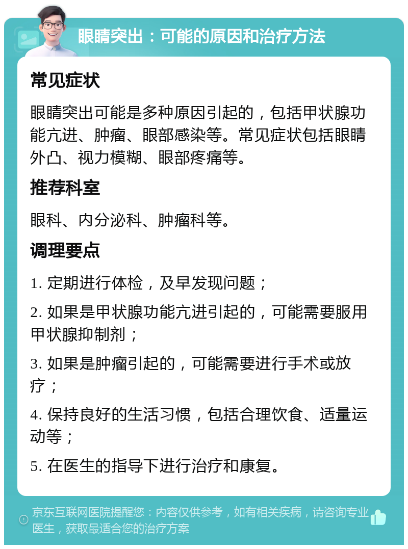 眼睛突出：可能的原因和治疗方法 常见症状 眼睛突出可能是多种原因引起的，包括甲状腺功能亢进、肿瘤、眼部感染等。常见症状包括眼睛外凸、视力模糊、眼部疼痛等。 推荐科室 眼科、内分泌科、肿瘤科等。 调理要点 1. 定期进行体检，及早发现问题； 2. 如果是甲状腺功能亢进引起的，可能需要服用甲状腺抑制剂； 3. 如果是肿瘤引起的，可能需要进行手术或放疗； 4. 保持良好的生活习惯，包括合理饮食、适量运动等； 5. 在医生的指导下进行治疗和康复。