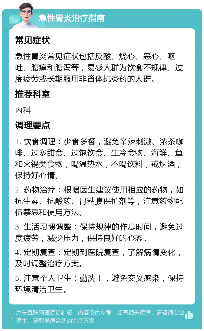 急性胃炎治疗指南 常见症状 急性胃炎常见症状包括反酸、烧心、恶心、呕吐、腹痛和腹泻等，易感人群为饮食不规律、过度疲劳或长期服用非甾体抗炎药的人群。 推荐科室 内科 调理要点 1. 饮食调理：少食多餐，避免辛辣刺激、浓茶咖啡、过多甜食、过饱饮食、生冷食物、海鲜、鱼和火锅类食物，喝温热水，不喝饮料，戒烟酒，保持好心情。 2. 药物治疗：根据医生建议使用相应的药物，如抗生素、抗酸药、胃粘膜保护剂等，注意药物配伍禁忌和使用方法。 3. 生活习惯调整：保持规律的作息时间，避免过度疲劳，减少压力，保持良好的心态。 4. 定期复查：定期到医院复查，了解病情变化，及时调整治疗方案。 5. 注意个人卫生：勤洗手，避免交叉感染，保持环境清洁卫生。