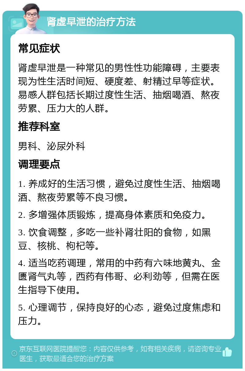 肾虚早泄的治疗方法 常见症状 肾虚早泄是一种常见的男性性功能障碍，主要表现为性生活时间短、硬度差、射精过早等症状。易感人群包括长期过度性生活、抽烟喝酒、熬夜劳累、压力大的人群。 推荐科室 男科、泌尿外科 调理要点 1. 养成好的生活习惯，避免过度性生活、抽烟喝酒、熬夜劳累等不良习惯。 2. 多增强体质锻炼，提高身体素质和免疫力。 3. 饮食调整，多吃一些补肾壮阳的食物，如黑豆、核桃、枸杞等。 4. 适当吃药调理，常用的中药有六味地黄丸、金匮肾气丸等，西药有伟哥、必利劲等，但需在医生指导下使用。 5. 心理调节，保持良好的心态，避免过度焦虑和压力。