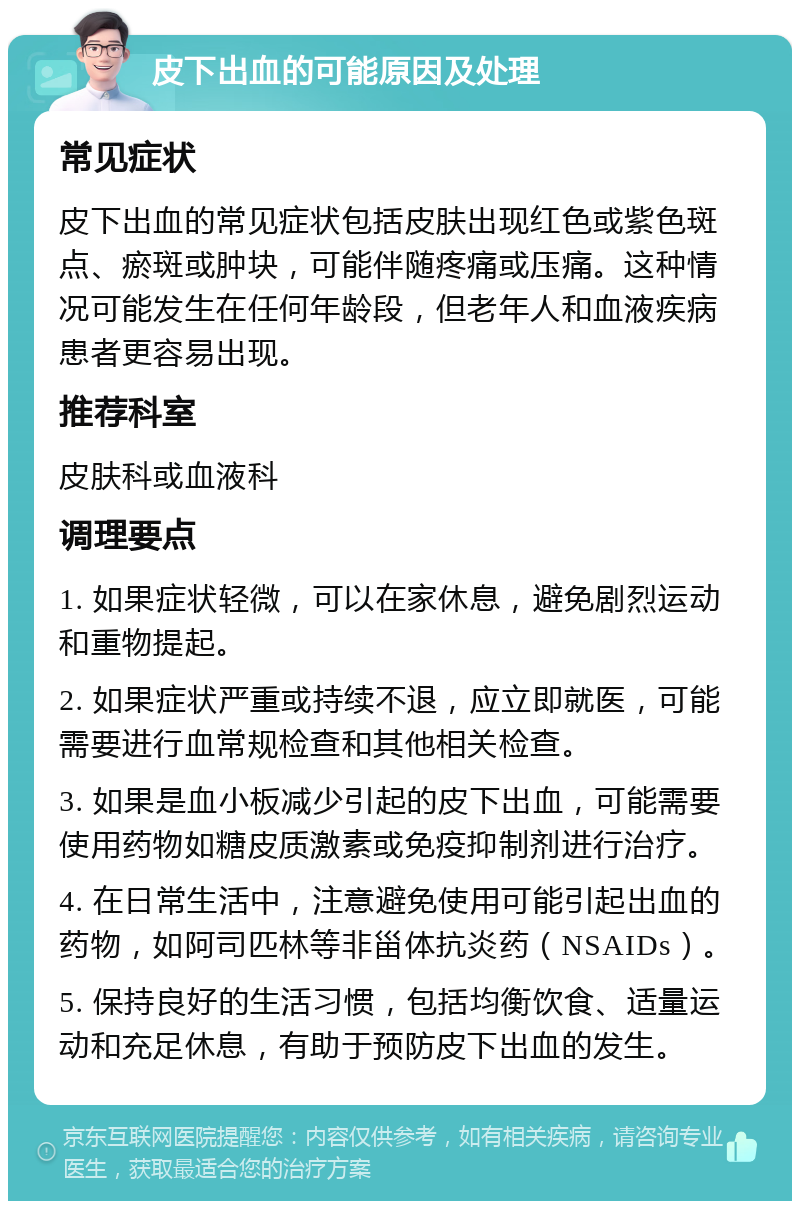 皮下出血的可能原因及处理 常见症状 皮下出血的常见症状包括皮肤出现红色或紫色斑点、瘀斑或肿块，可能伴随疼痛或压痛。这种情况可能发生在任何年龄段，但老年人和血液疾病患者更容易出现。 推荐科室 皮肤科或血液科 调理要点 1. 如果症状轻微，可以在家休息，避免剧烈运动和重物提起。 2. 如果症状严重或持续不退，应立即就医，可能需要进行血常规检查和其他相关检查。 3. 如果是血小板减少引起的皮下出血，可能需要使用药物如糖皮质激素或免疫抑制剂进行治疗。 4. 在日常生活中，注意避免使用可能引起出血的药物，如阿司匹林等非甾体抗炎药（NSAIDs）。 5. 保持良好的生活习惯，包括均衡饮食、适量运动和充足休息，有助于预防皮下出血的发生。