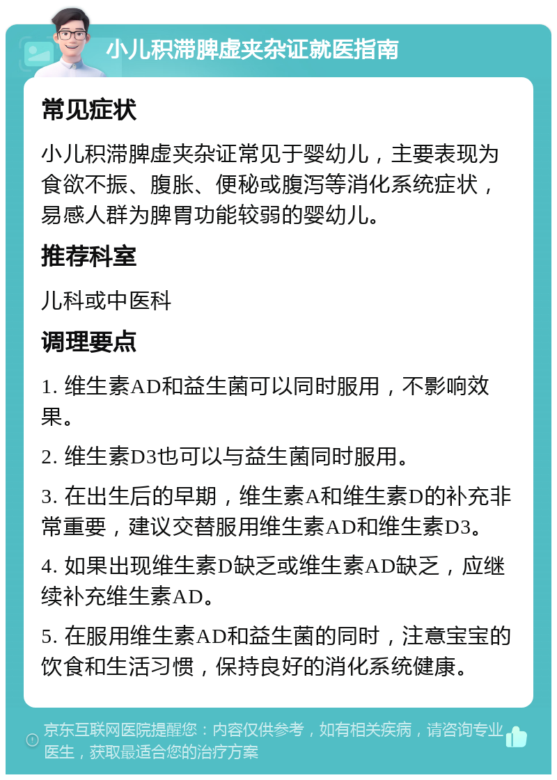 小儿积滞脾虚夹杂证就医指南 常见症状 小儿积滞脾虚夹杂证常见于婴幼儿，主要表现为食欲不振、腹胀、便秘或腹泻等消化系统症状，易感人群为脾胃功能较弱的婴幼儿。 推荐科室 儿科或中医科 调理要点 1. 维生素AD和益生菌可以同时服用，不影响效果。 2. 维生素D3也可以与益生菌同时服用。 3. 在出生后的早期，维生素A和维生素D的补充非常重要，建议交替服用维生素AD和维生素D3。 4. 如果出现维生素D缺乏或维生素AD缺乏，应继续补充维生素AD。 5. 在服用维生素AD和益生菌的同时，注意宝宝的饮食和生活习惯，保持良好的消化系统健康。