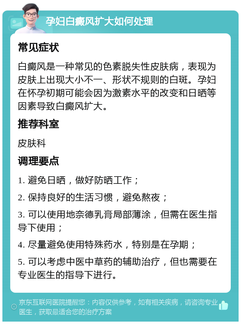 孕妇白癜风扩大如何处理 常见症状 白癜风是一种常见的色素脱失性皮肤病，表现为皮肤上出现大小不一、形状不规则的白斑。孕妇在怀孕初期可能会因为激素水平的改变和日晒等因素导致白癜风扩大。 推荐科室 皮肤科 调理要点 1. 避免日晒，做好防晒工作； 2. 保持良好的生活习惯，避免熬夜； 3. 可以使用地奈德乳膏局部薄涂，但需在医生指导下使用； 4. 尽量避免使用特殊药水，特别是在孕期； 5. 可以考虑中医中草药的辅助治疗，但也需要在专业医生的指导下进行。