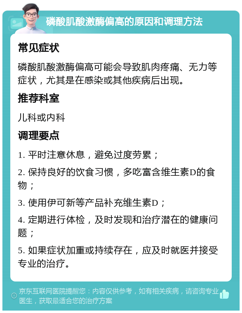 磷酸肌酸激酶偏高的原因和调理方法 常见症状 磷酸肌酸激酶偏高可能会导致肌肉疼痛、无力等症状，尤其是在感染或其他疾病后出现。 推荐科室 儿科或内科 调理要点 1. 平时注意休息，避免过度劳累； 2. 保持良好的饮食习惯，多吃富含维生素D的食物； 3. 使用伊可新等产品补充维生素D； 4. 定期进行体检，及时发现和治疗潜在的健康问题； 5. 如果症状加重或持续存在，应及时就医并接受专业的治疗。