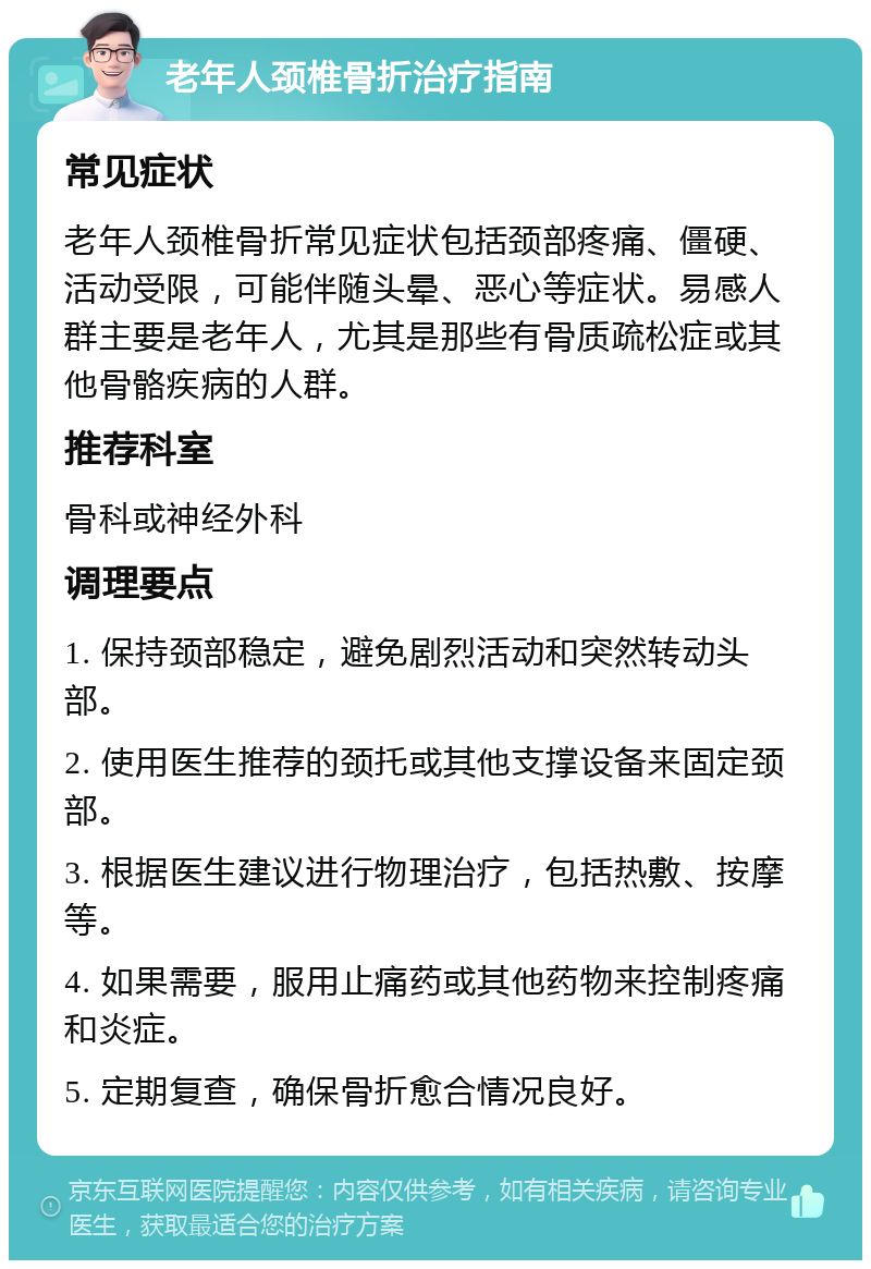 老年人颈椎骨折治疗指南 常见症状 老年人颈椎骨折常见症状包括颈部疼痛、僵硬、活动受限，可能伴随头晕、恶心等症状。易感人群主要是老年人，尤其是那些有骨质疏松症或其他骨骼疾病的人群。 推荐科室 骨科或神经外科 调理要点 1. 保持颈部稳定，避免剧烈活动和突然转动头部。 2. 使用医生推荐的颈托或其他支撑设备来固定颈部。 3. 根据医生建议进行物理治疗，包括热敷、按摩等。 4. 如果需要，服用止痛药或其他药物来控制疼痛和炎症。 5. 定期复查，确保骨折愈合情况良好。