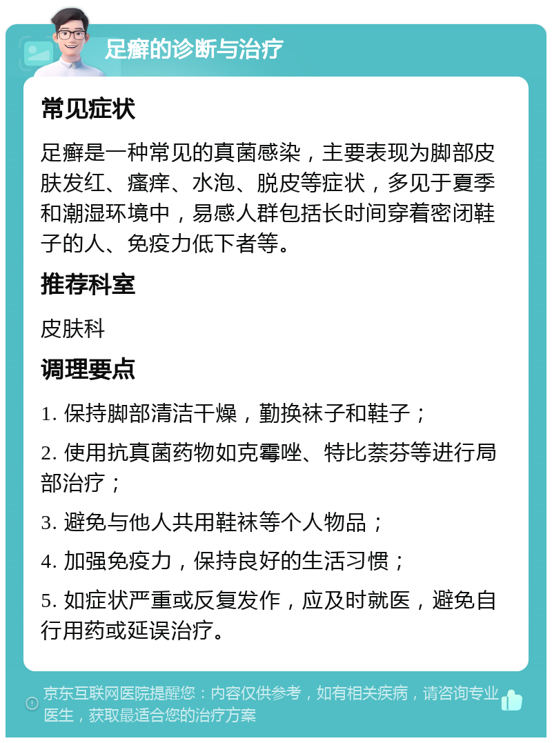 足癣的诊断与治疗 常见症状 足癣是一种常见的真菌感染，主要表现为脚部皮肤发红、瘙痒、水泡、脱皮等症状，多见于夏季和潮湿环境中，易感人群包括长时间穿着密闭鞋子的人、免疫力低下者等。 推荐科室 皮肤科 调理要点 1. 保持脚部清洁干燥，勤换袜子和鞋子； 2. 使用抗真菌药物如克霉唑、特比萘芬等进行局部治疗； 3. 避免与他人共用鞋袜等个人物品； 4. 加强免疫力，保持良好的生活习惯； 5. 如症状严重或反复发作，应及时就医，避免自行用药或延误治疗。