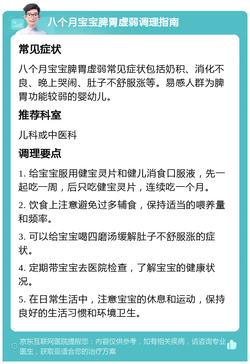 八个月宝宝脾胃虚弱调理指南 常见症状 八个月宝宝脾胃虚弱常见症状包括奶积、消化不良、晚上哭闹、肚子不舒服涨等。易感人群为脾胃功能较弱的婴幼儿。 推荐科室 儿科或中医科 调理要点 1. 给宝宝服用健宝灵片和健儿消食口服液，先一起吃一周，后只吃健宝灵片，连续吃一个月。 2. 饮食上注意避免过多辅食，保持适当的喂养量和频率。 3. 可以给宝宝喝四磨汤缓解肚子不舒服涨的症状。 4. 定期带宝宝去医院检查，了解宝宝的健康状况。 5. 在日常生活中，注意宝宝的休息和运动，保持良好的生活习惯和环境卫生。