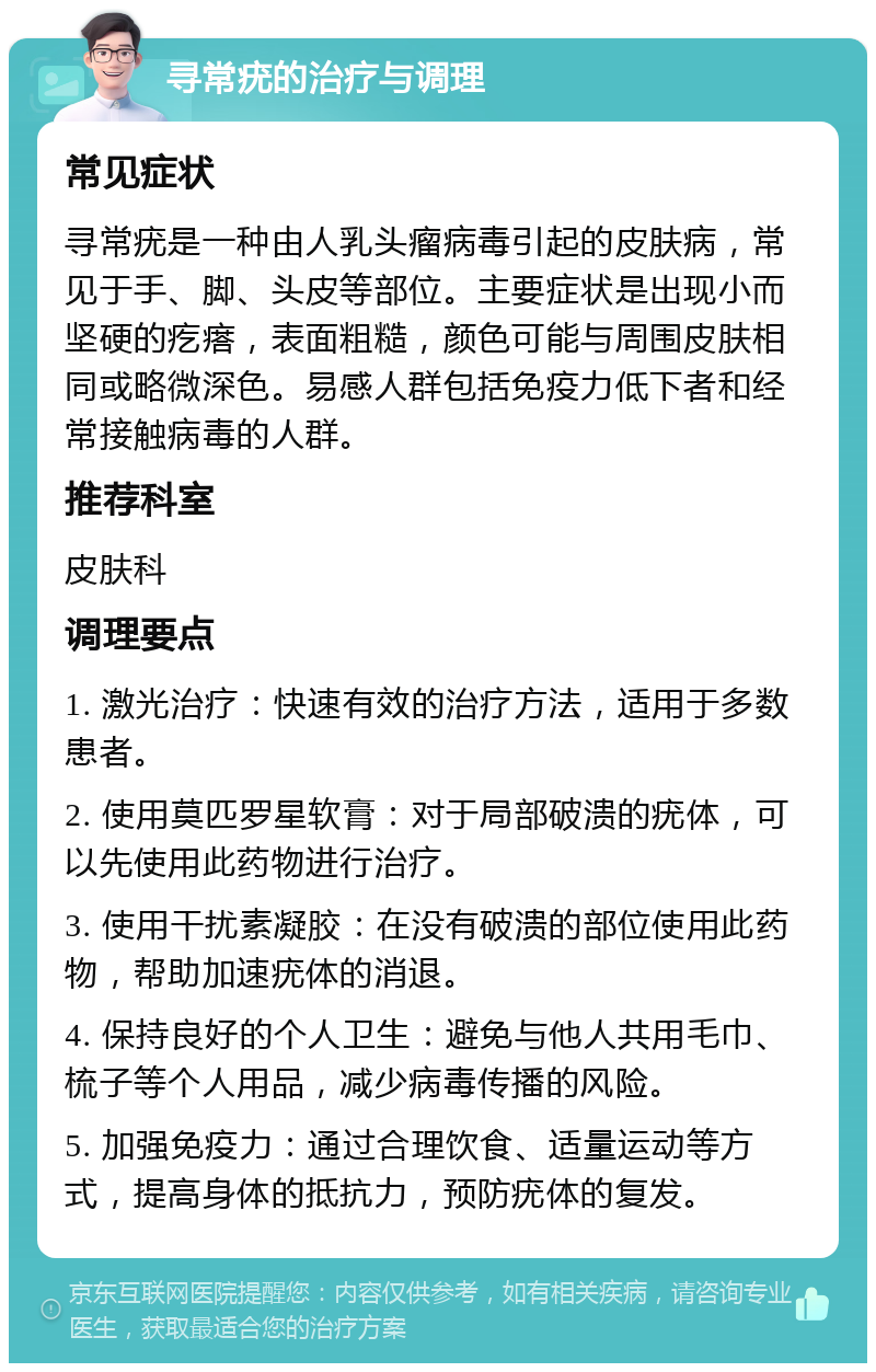 寻常疣的治疗与调理 常见症状 寻常疣是一种由人乳头瘤病毒引起的皮肤病，常见于手、脚、头皮等部位。主要症状是出现小而坚硬的疙瘩，表面粗糙，颜色可能与周围皮肤相同或略微深色。易感人群包括免疫力低下者和经常接触病毒的人群。 推荐科室 皮肤科 调理要点 1. 激光治疗：快速有效的治疗方法，适用于多数患者。 2. 使用莫匹罗星软膏：对于局部破溃的疣体，可以先使用此药物进行治疗。 3. 使用干扰素凝胶：在没有破溃的部位使用此药物，帮助加速疣体的消退。 4. 保持良好的个人卫生：避免与他人共用毛巾、梳子等个人用品，减少病毒传播的风险。 5. 加强免疫力：通过合理饮食、适量运动等方式，提高身体的抵抗力，预防疣体的复发。