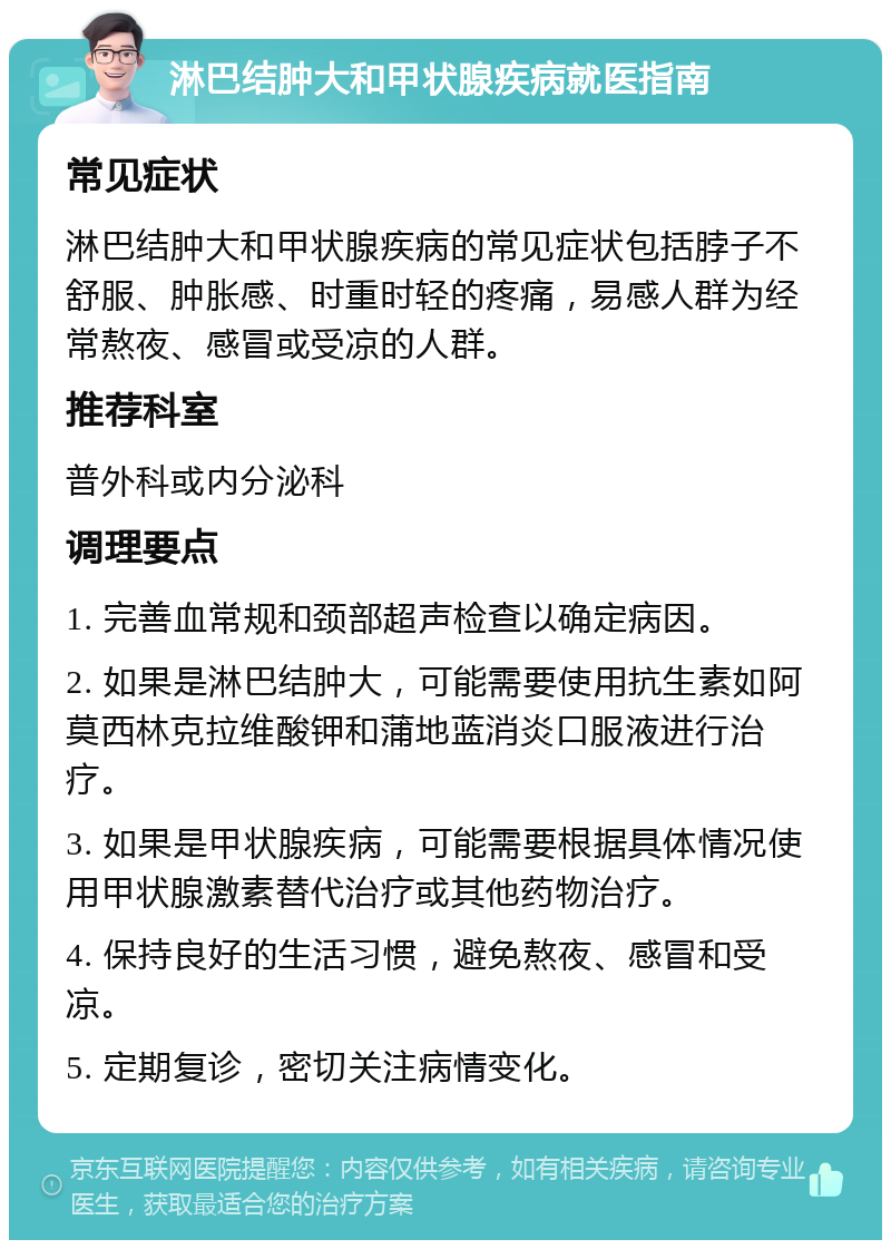 淋巴结肿大和甲状腺疾病就医指南 常见症状 淋巴结肿大和甲状腺疾病的常见症状包括脖子不舒服、肿胀感、时重时轻的疼痛，易感人群为经常熬夜、感冒或受凉的人群。 推荐科室 普外科或内分泌科 调理要点 1. 完善血常规和颈部超声检查以确定病因。 2. 如果是淋巴结肿大，可能需要使用抗生素如阿莫西林克拉维酸钾和蒲地蓝消炎口服液进行治疗。 3. 如果是甲状腺疾病，可能需要根据具体情况使用甲状腺激素替代治疗或其他药物治疗。 4. 保持良好的生活习惯，避免熬夜、感冒和受凉。 5. 定期复诊，密切关注病情变化。