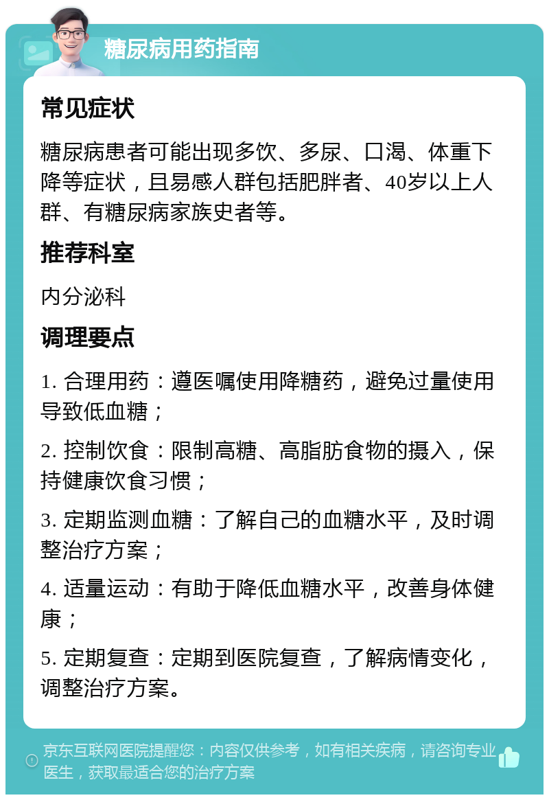 糖尿病用药指南 常见症状 糖尿病患者可能出现多饮、多尿、口渴、体重下降等症状，且易感人群包括肥胖者、40岁以上人群、有糖尿病家族史者等。 推荐科室 内分泌科 调理要点 1. 合理用药：遵医嘱使用降糖药，避免过量使用导致低血糖； 2. 控制饮食：限制高糖、高脂肪食物的摄入，保持健康饮食习惯； 3. 定期监测血糖：了解自己的血糖水平，及时调整治疗方案； 4. 适量运动：有助于降低血糖水平，改善身体健康； 5. 定期复查：定期到医院复查，了解病情变化，调整治疗方案。