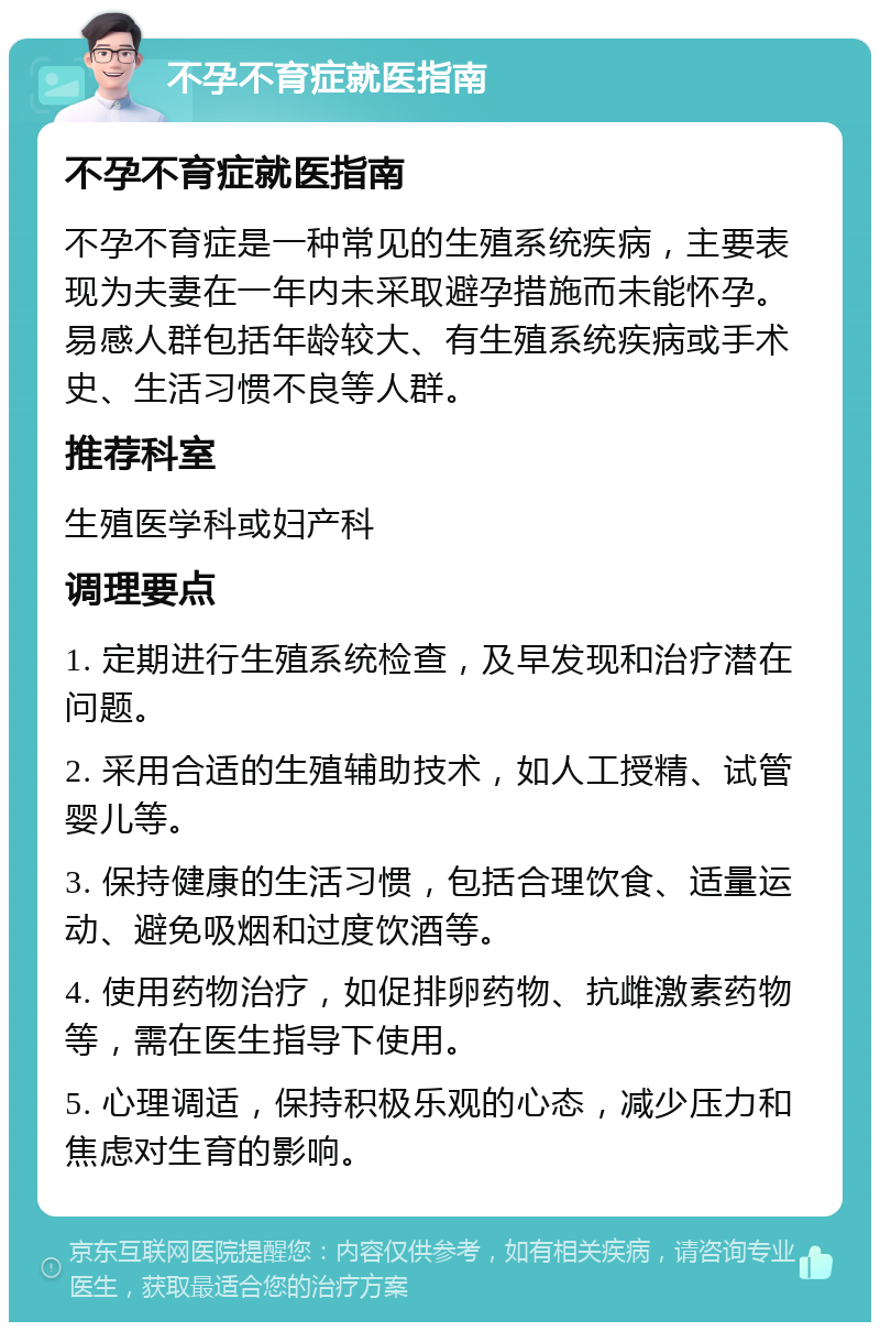 不孕不育症就医指南 不孕不育症就医指南 不孕不育症是一种常见的生殖系统疾病，主要表现为夫妻在一年内未采取避孕措施而未能怀孕。易感人群包括年龄较大、有生殖系统疾病或手术史、生活习惯不良等人群。 推荐科室 生殖医学科或妇产科 调理要点 1. 定期进行生殖系统检查，及早发现和治疗潜在问题。 2. 采用合适的生殖辅助技术，如人工授精、试管婴儿等。 3. 保持健康的生活习惯，包括合理饮食、适量运动、避免吸烟和过度饮酒等。 4. 使用药物治疗，如促排卵药物、抗雌激素药物等，需在医生指导下使用。 5. 心理调适，保持积极乐观的心态，减少压力和焦虑对生育的影响。