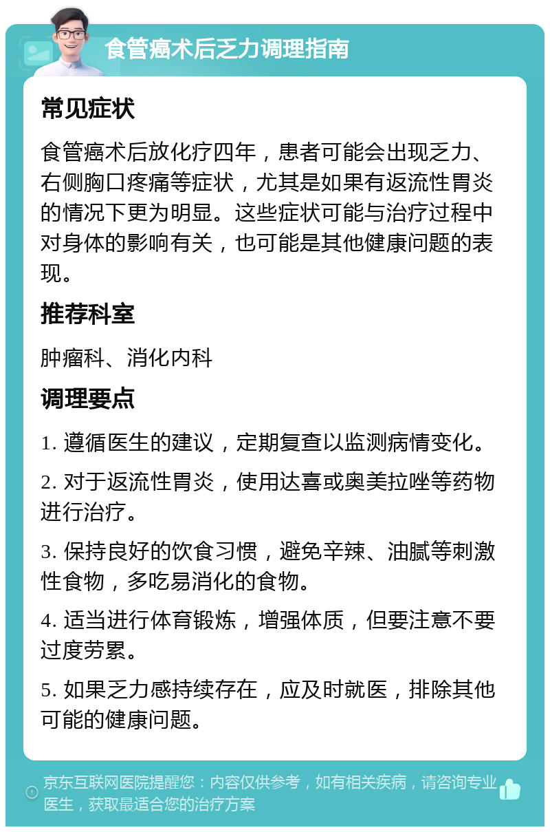 食管癌术后乏力调理指南 常见症状 食管癌术后放化疗四年，患者可能会出现乏力、右侧胸口疼痛等症状，尤其是如果有返流性胃炎的情况下更为明显。这些症状可能与治疗过程中对身体的影响有关，也可能是其他健康问题的表现。 推荐科室 肿瘤科、消化内科 调理要点 1. 遵循医生的建议，定期复查以监测病情变化。 2. 对于返流性胃炎，使用达喜或奥美拉唑等药物进行治疗。 3. 保持良好的饮食习惯，避免辛辣、油腻等刺激性食物，多吃易消化的食物。 4. 适当进行体育锻炼，增强体质，但要注意不要过度劳累。 5. 如果乏力感持续存在，应及时就医，排除其他可能的健康问题。