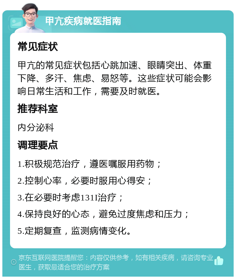 甲亢疾病就医指南 常见症状 甲亢的常见症状包括心跳加速、眼睛突出、体重下降、多汗、焦虑、易怒等。这些症状可能会影响日常生活和工作，需要及时就医。 推荐科室 内分泌科 调理要点 1.积极规范治疗，遵医嘱服用药物； 2.控制心率，必要时服用心得安； 3.在必要时考虑131I治疗； 4.保持良好的心态，避免过度焦虑和压力； 5.定期复查，监测病情变化。