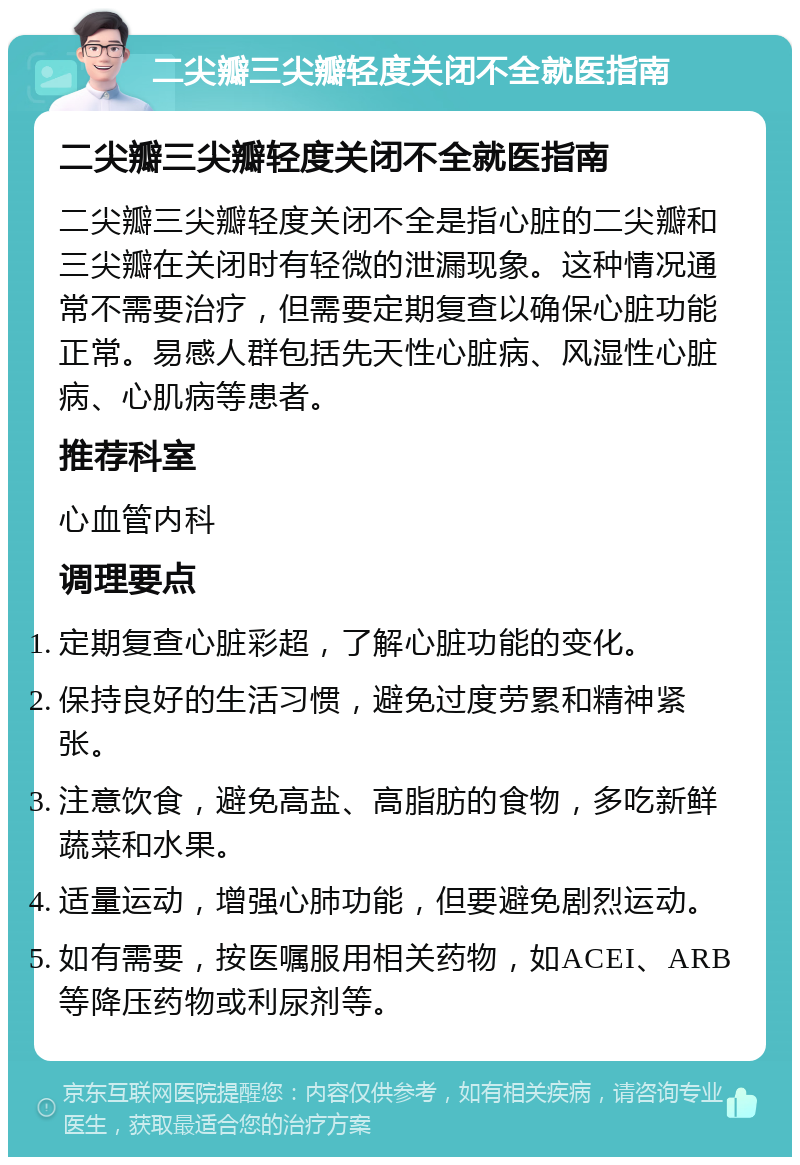 二尖瓣三尖瓣轻度关闭不全就医指南 二尖瓣三尖瓣轻度关闭不全就医指南 二尖瓣三尖瓣轻度关闭不全是指心脏的二尖瓣和三尖瓣在关闭时有轻微的泄漏现象。这种情况通常不需要治疗，但需要定期复查以确保心脏功能正常。易感人群包括先天性心脏病、风湿性心脏病、心肌病等患者。 推荐科室 心血管内科 调理要点 定期复查心脏彩超，了解心脏功能的变化。 保持良好的生活习惯，避免过度劳累和精神紧张。 注意饮食，避免高盐、高脂肪的食物，多吃新鲜蔬菜和水果。 适量运动，增强心肺功能，但要避免剧烈运动。 如有需要，按医嘱服用相关药物，如ACEI、ARB等降压药物或利尿剂等。