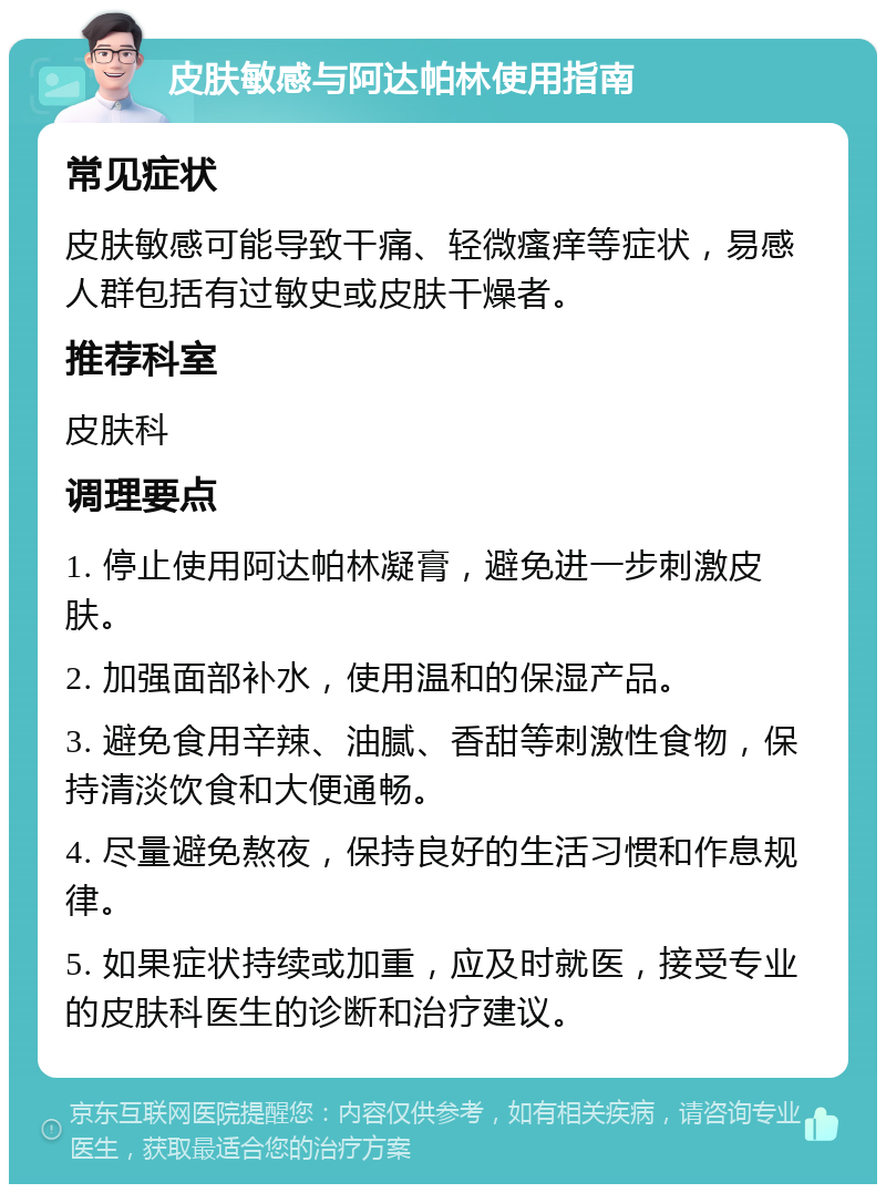 皮肤敏感与阿达帕林使用指南 常见症状 皮肤敏感可能导致干痛、轻微瘙痒等症状，易感人群包括有过敏史或皮肤干燥者。 推荐科室 皮肤科 调理要点 1. 停止使用阿达帕林凝膏，避免进一步刺激皮肤。 2. 加强面部补水，使用温和的保湿产品。 3. 避免食用辛辣、油腻、香甜等刺激性食物，保持清淡饮食和大便通畅。 4. 尽量避免熬夜，保持良好的生活习惯和作息规律。 5. 如果症状持续或加重，应及时就医，接受专业的皮肤科医生的诊断和治疗建议。