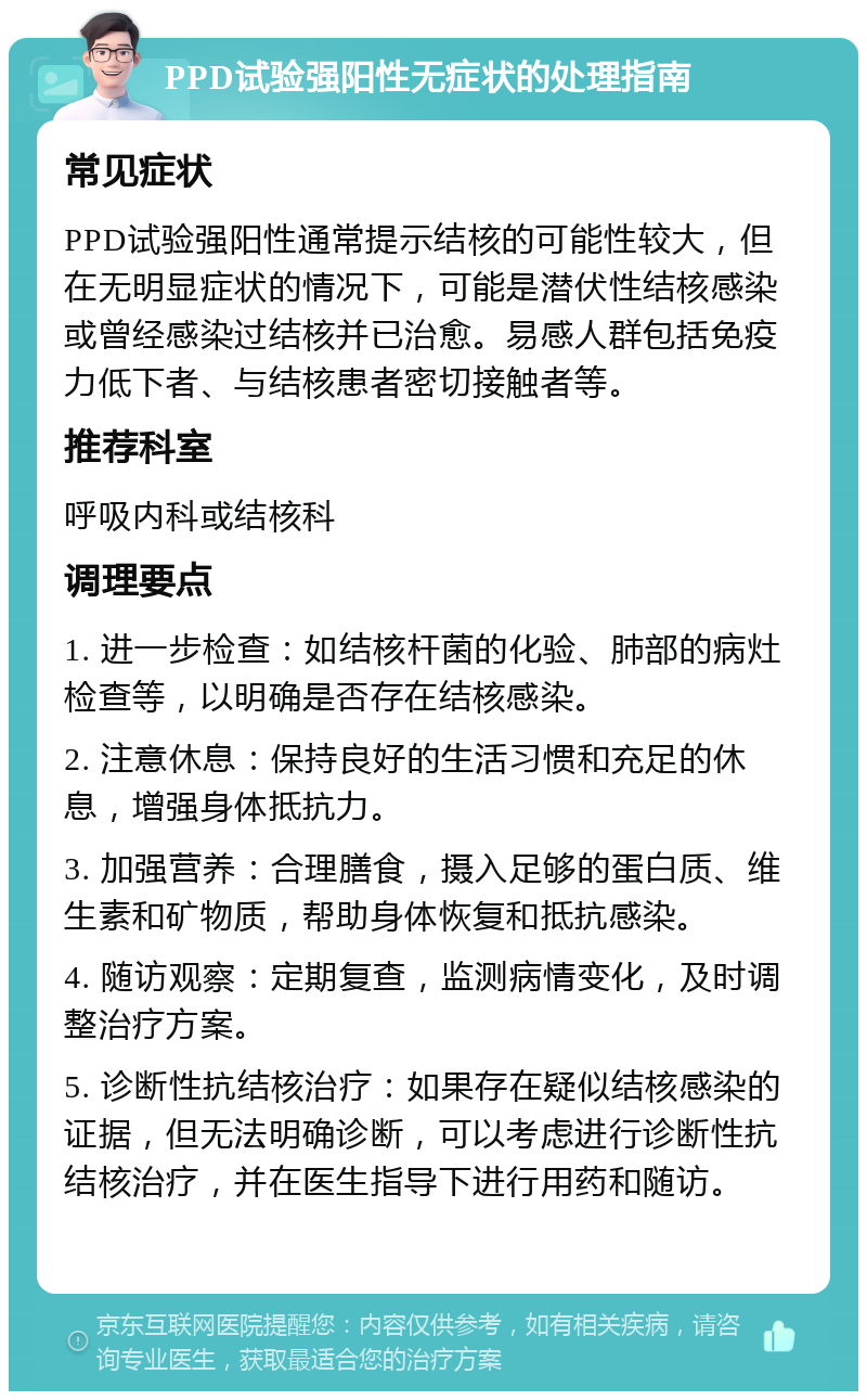 PPD试验强阳性无症状的处理指南 常见症状 PPD试验强阳性通常提示结核的可能性较大，但在无明显症状的情况下，可能是潜伏性结核感染或曾经感染过结核并已治愈。易感人群包括免疫力低下者、与结核患者密切接触者等。 推荐科室 呼吸内科或结核科 调理要点 1. 进一步检查：如结核杆菌的化验、肺部的病灶检查等，以明确是否存在结核感染。 2. 注意休息：保持良好的生活习惯和充足的休息，增强身体抵抗力。 3. 加强营养：合理膳食，摄入足够的蛋白质、维生素和矿物质，帮助身体恢复和抵抗感染。 4. 随访观察：定期复查，监测病情变化，及时调整治疗方案。 5. 诊断性抗结核治疗：如果存在疑似结核感染的证据，但无法明确诊断，可以考虑进行诊断性抗结核治疗，并在医生指导下进行用药和随访。