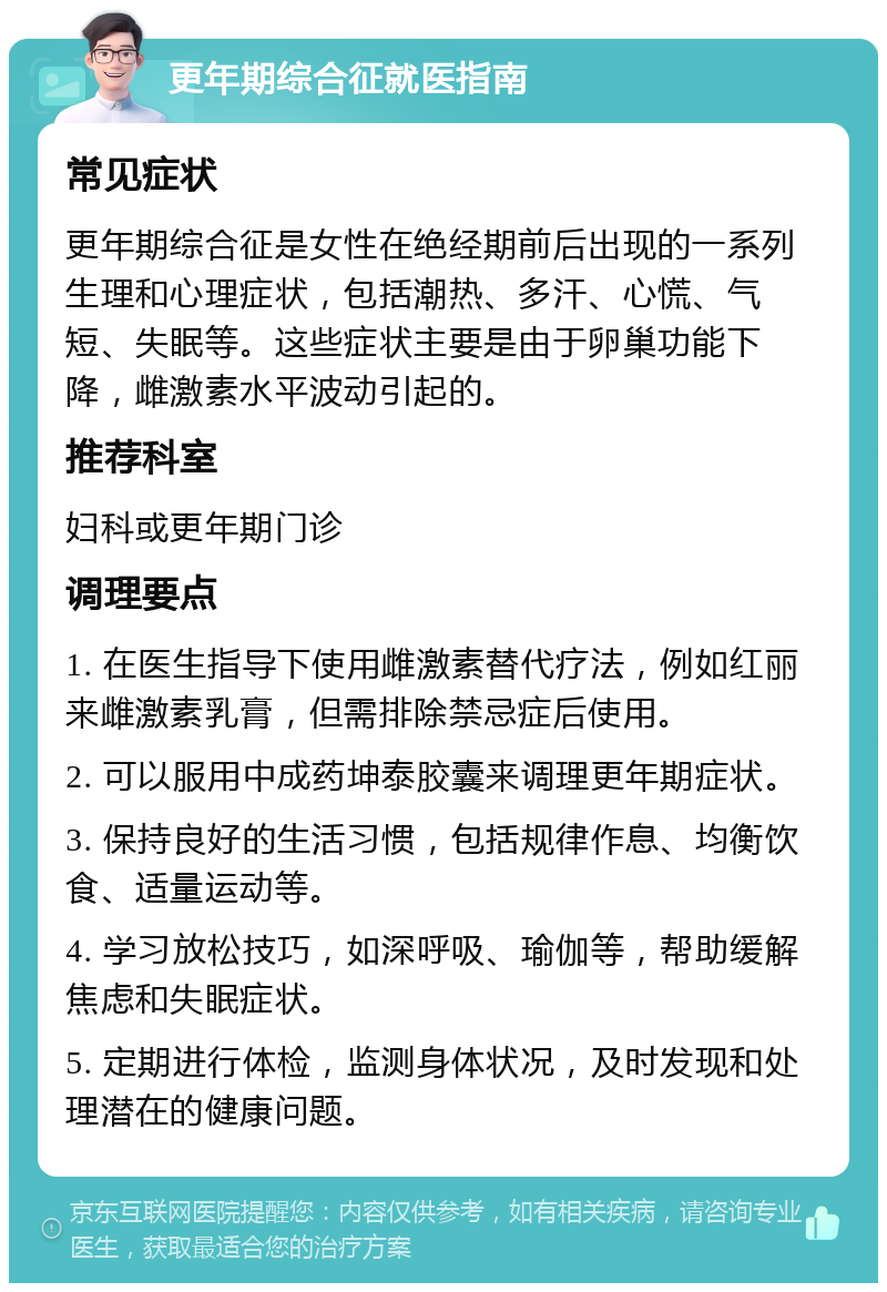 更年期综合征就医指南 常见症状 更年期综合征是女性在绝经期前后出现的一系列生理和心理症状，包括潮热、多汗、心慌、气短、失眠等。这些症状主要是由于卵巢功能下降，雌激素水平波动引起的。 推荐科室 妇科或更年期门诊 调理要点 1. 在医生指导下使用雌激素替代疗法，例如红丽来雌激素乳膏，但需排除禁忌症后使用。 2. 可以服用中成药坤泰胶囊来调理更年期症状。 3. 保持良好的生活习惯，包括规律作息、均衡饮食、适量运动等。 4. 学习放松技巧，如深呼吸、瑜伽等，帮助缓解焦虑和失眠症状。 5. 定期进行体检，监测身体状况，及时发现和处理潜在的健康问题。