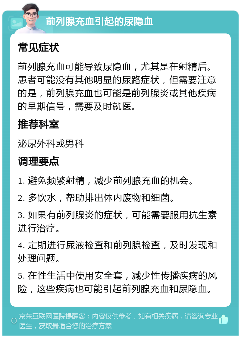 前列腺充血引起的尿隐血 常见症状 前列腺充血可能导致尿隐血，尤其是在射精后。患者可能没有其他明显的尿路症状，但需要注意的是，前列腺充血也可能是前列腺炎或其他疾病的早期信号，需要及时就医。 推荐科室 泌尿外科或男科 调理要点 1. 避免频繁射精，减少前列腺充血的机会。 2. 多饮水，帮助排出体内废物和细菌。 3. 如果有前列腺炎的症状，可能需要服用抗生素进行治疗。 4. 定期进行尿液检查和前列腺检查，及时发现和处理问题。 5. 在性生活中使用安全套，减少性传播疾病的风险，这些疾病也可能引起前列腺充血和尿隐血。