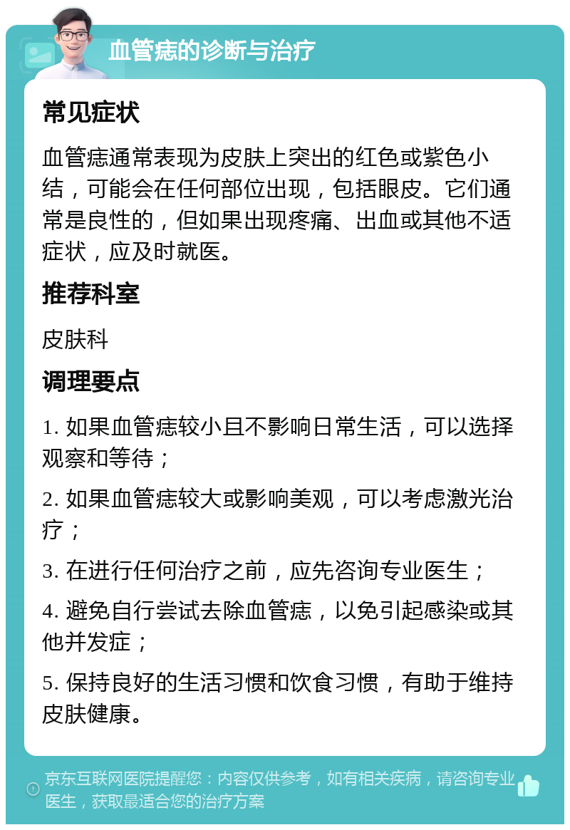 血管痣的诊断与治疗 常见症状 血管痣通常表现为皮肤上突出的红色或紫色小结，可能会在任何部位出现，包括眼皮。它们通常是良性的，但如果出现疼痛、出血或其他不适症状，应及时就医。 推荐科室 皮肤科 调理要点 1. 如果血管痣较小且不影响日常生活，可以选择观察和等待； 2. 如果血管痣较大或影响美观，可以考虑激光治疗； 3. 在进行任何治疗之前，应先咨询专业医生； 4. 避免自行尝试去除血管痣，以免引起感染或其他并发症； 5. 保持良好的生活习惯和饮食习惯，有助于维持皮肤健康。